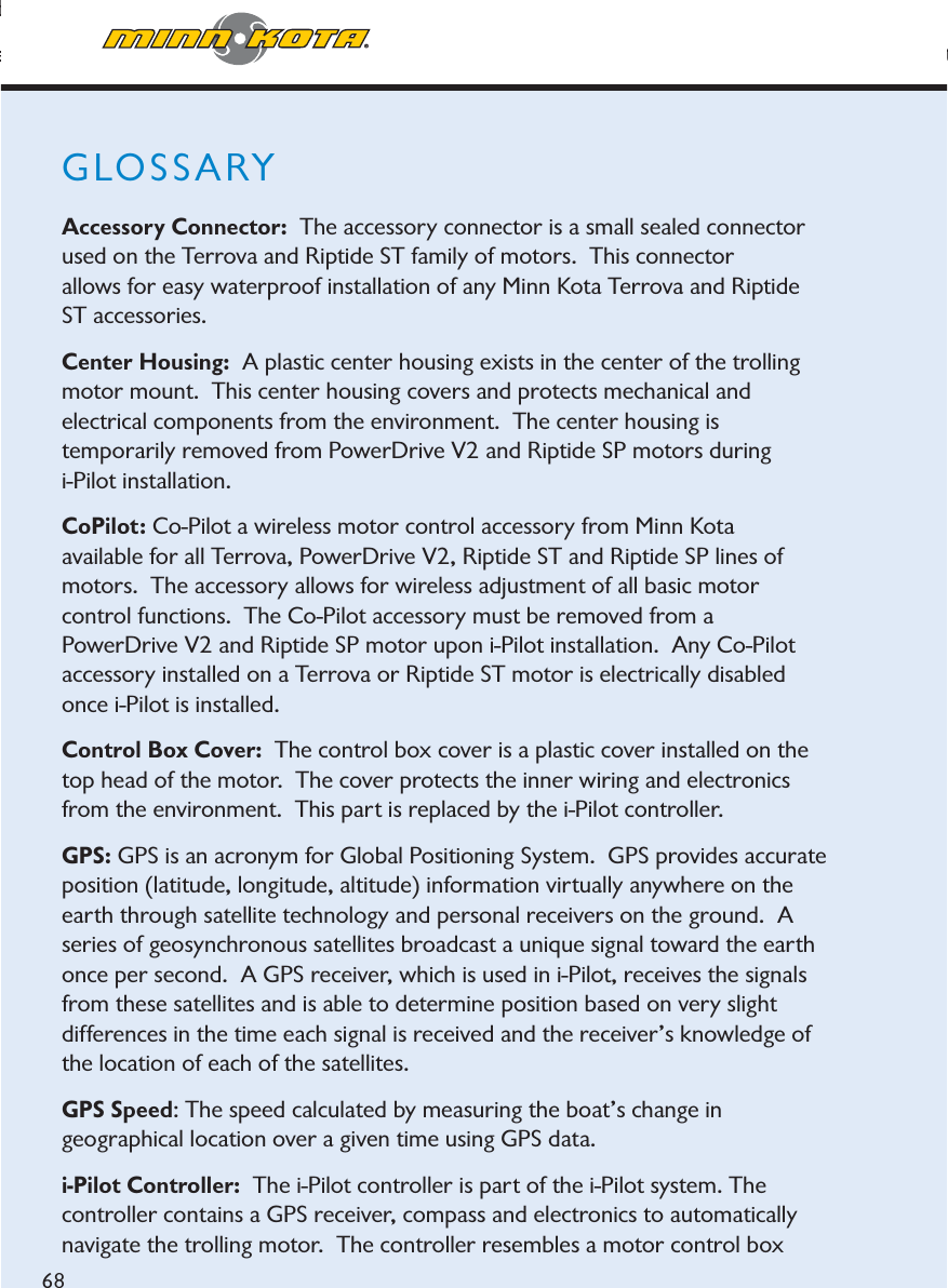 minnkotamotors.comppppgdjustable in ½ increments.errova: The Terrova is the latest family of bow-mount, electric-steer trolling motors from Minn Kot68GLOSSARYAccessory Connector:  The accessory connector is a small sealed connector used on the Terrova and Riptide ST family of motors.  This connector allows for easy waterproof installation of any Minn Kota Terrova and Riptide ST accessories.Center Housing: A plastic center housing exists in the center of the trolling motor mount.  This center housing covers and protects mechanical and electrical components from the environment.  The center housing is temporarily removed from PowerDrive V2 and Riptide SP motors during i-Pilot installation.CoPilot: Co-Pilot a wireless motor control accessory from Minn Kota available for all Terrova, PowerDrive V2, Riptide ST and Riptide SP lines of motors.  The accessory allows for wireless adjustment of all basic motor control functions.  The Co-Pilot accessory must be removed from a PowerDrive V2 and Riptide SP motor upon i-Pilot installation.  Any Co-Pilot accessory installed on a Terrova or Riptide ST motor is electrically disabled once i-Pilot is installed.Control Box Cover:  The control box cover is a plastic cover installed on the top head of the motor.  The cover protects the inner wiring and electronics from the environment.  This part is replaced by the i-Pilot controller.GPS: GPS is an acronym for Global Positioning System.  GPS provides accurate position (latitude, longitude, altitude) information virtually anywhere on the earth through satellite technology and personal receivers on the ground.  Aseries of geosynchronous satellites broadcast a unique signal toward the earth once per second. A GPS receiver, which is used in i-Pilot, receives the signals from these satellites and is able to determine position based on very slight differences in the time each signal is received and the receiver’s knowledge of the location of each of the satellites.  GPS Speed: The speed calculated by measuring the boat’s change in geographical location over a given time using GPS data.i-Pilot Controller:  The i-Pilot controller is part of the i-Pilot system. The controller contains a GPS receiver, compass and electronics to automatically navigate the trolling motor.  The controller resembles a motor control box 