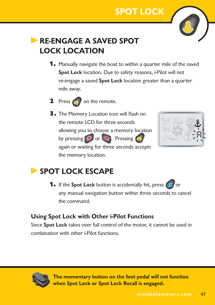 minnkotamotors.comRE-ENGAGE A SAVED SPOT LOCK LOCATION1. Manually navigate the boat to within a quarter mile of the saved Spot Lock location. Due to safety reasons, i-Pilot will not re-engage a saved Spot Lock location greater than a quarter mile away.2Press   on the remote.3. The Memory Location icon will ﬂash on the remote LCD for three seconds allowing you to choose a memory location by pressing   or  .  Pressing again or waiting for three seconds accepts the memory location. SPOT LOCK ESCAPE1. If the Spot Lock button is accidentally hit, press  orany manual navigation button within three seconds to cancel the command.Using Spot Lock with Other i-Pilot Functions Since Spot Lock takes over full control of the motor, it cannot be used in combination with other i-Pilot functions.SPOT LOCK47minnkotamotors.comThe momentary button on the foot pedal will not function when Spot Lock or Spot Lock Recall is engaged.