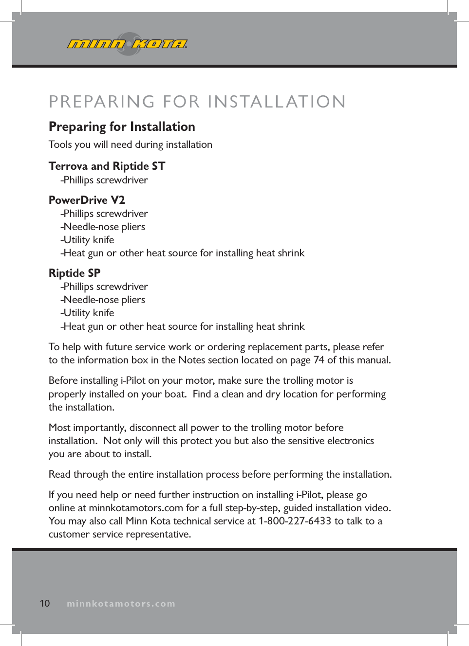 minnkotamotors.comPREPARING FOR INSTALLATION10 minnkotamotors.comPreparing for InstallationTools you will need during installationTerrova and Riptide ST-Phillips screwdriverPowerDrive V2-Phillips screwdriver-Needle-nose pliers-Utility knife-Heat gun or other heat source for installing heat shrinkRiptide SP-Phillips screwdriver-Needle-nose pliers-Utility knife-Heat gun or other heat source for installing heat shrinkTo help with future service work or ordering replacement parts, please refer to the information box in the Notes section located on page 74 of this manual. Before installing i-Pilot on your motor, make sure the trolling motor is properly installed on your boat. Find a clean and dry location for performing the installation. Most importantly, disconnect all power to the trolling motor before installation. Not only will this protect you but also the sensitive electronics you are about to install.Read through the entire installation process before performing the installation.If you need help or need further instruction on installing i-Pilot, please go online at minnkotamotors.com for a full step-by-step, guided installation video. You may also call Minn Kota technical service at 1-800-227-6433 to talk to a customer service representative.