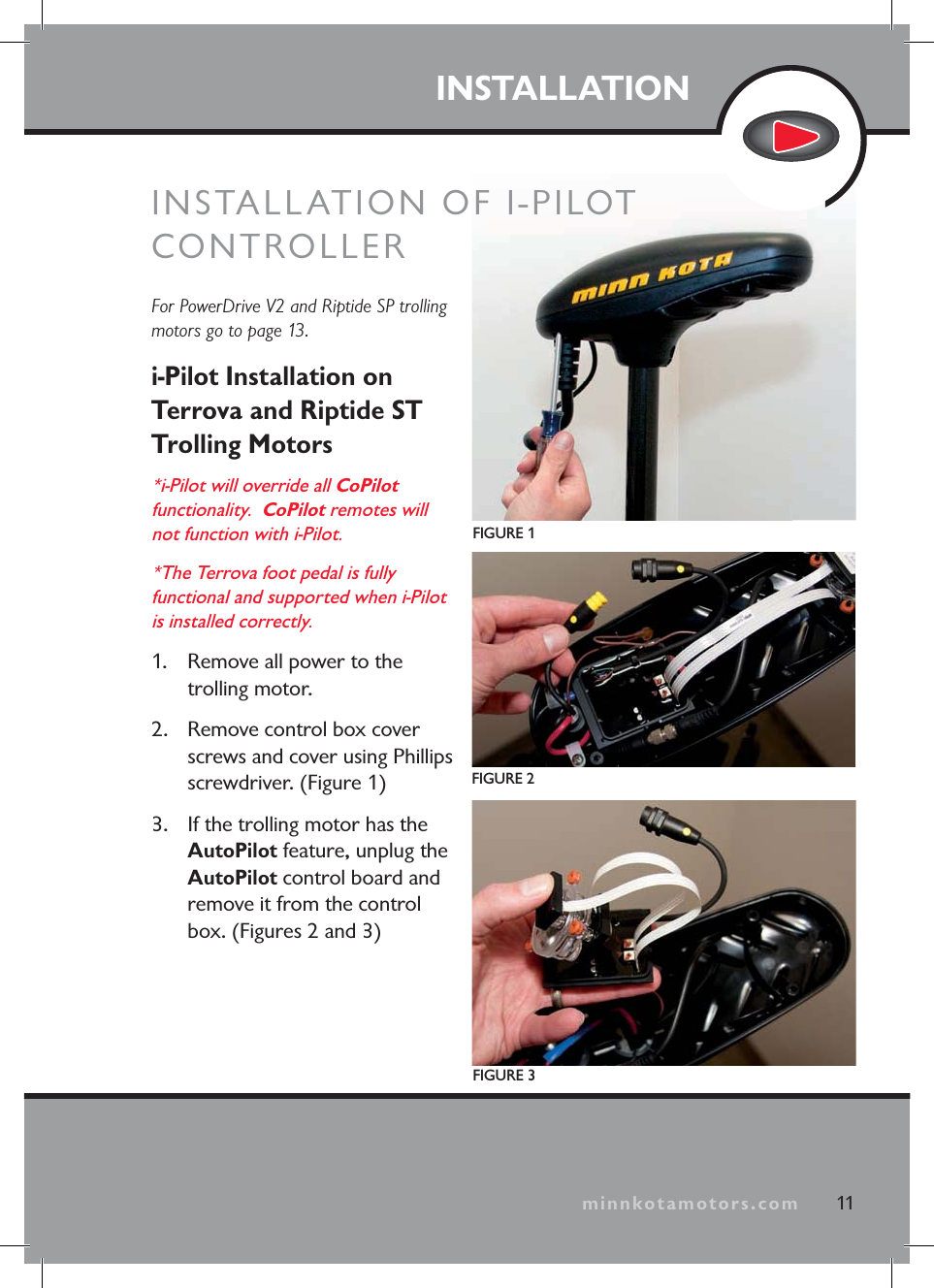 minnkotamotors.comINSTALLATIONFor PowerDrive V2 and Riptide SP trolling motors go to page 13.i-Pilot Installation on Terrova and Riptide ST Trolling Motors*i-Pilot will override all CoPilotfunctionality. CoPilot remotes will not function with i-Pilot.*The Terrova foot pedal is fully functional and supported when i-Pilot is installed correctly.1. Remove all power to the trolling motor.2. Remove control box cover screws and cover using Phillips screwdriver. (Figure 1)3. If the trolling motor has the AutoPilot feature, unplug the AutoPilot control board and remove it from the control box. (Figures 2 and 3)FIGURE 1FIGURE 2FIGURE 311minnkotamotors.comINSTALLATION OF I-PILOT CONTROLLER