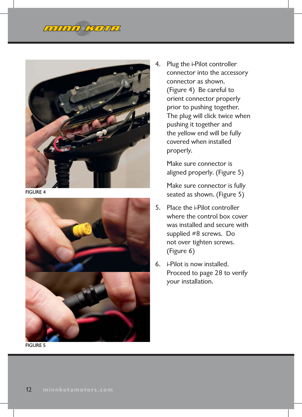 minnkotamotors.com4. Plug the i-Pilot controller connector into the accessory connector as shown. (Figure 4) Be careful to orient connector properly prior to pushing together. The plug will click twice when pushing it together and the yellow end will be fully covered when installed properly. Make sure connector is aligned properly. (Figure 5) Make sure connector is fully seated as shown. (Figure 5)5. Place the i-Pilot controller where the control box cover was installed and secure with supplied #8 screws. Do not over tighten screws. (Figure 6)6. i-Pilot is now installed. Proceed to page 28 to verify your installation.FIGURE 4FIGURE 512 minnkotamotors.com