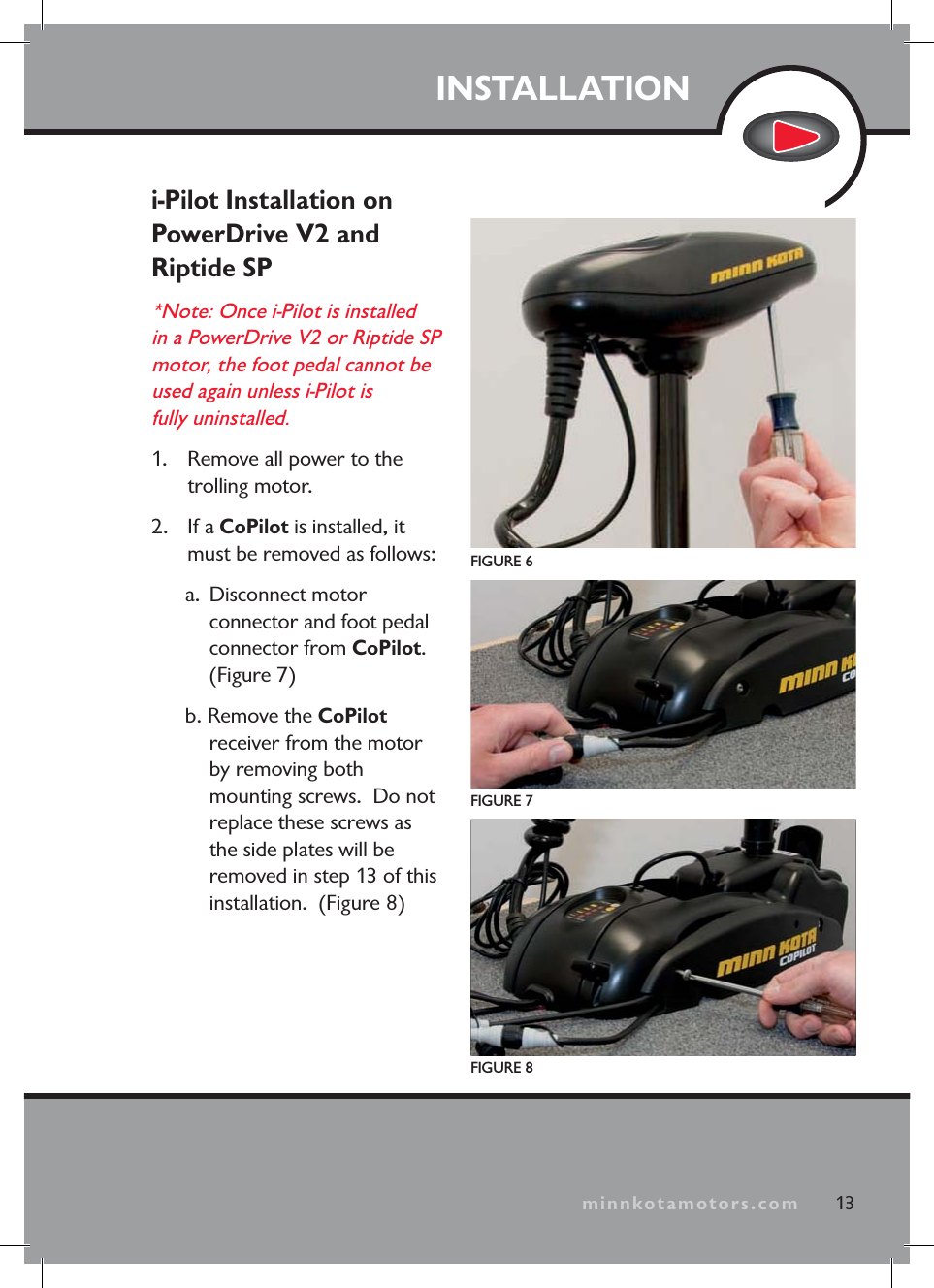 minnkotamotors.comINSTALLATIONi-Pilot Installation on PowerDrive V2 and Riptide SP*Note: Once i-Pilot is installed in a PowerDrive V2 or Riptide SP motor, the foot pedal cannot be used again unless i-Pilot is fully uninstalled. 1. Remove all power to the trolling motor.2. If a CoPilot is installed, it must be removed as follows:a. Disconnect motor connector and foot pedal connector from CoPilot.(Figure 7)b. Remove the CoPilotreceiver from the motor by removing both mounting screws. Do not replace these screws as the side plates will be removed in step 13 of this installation. (Figure 8)FIGURE 6FIGURE 7FIGURE 813minnkotamotors.com