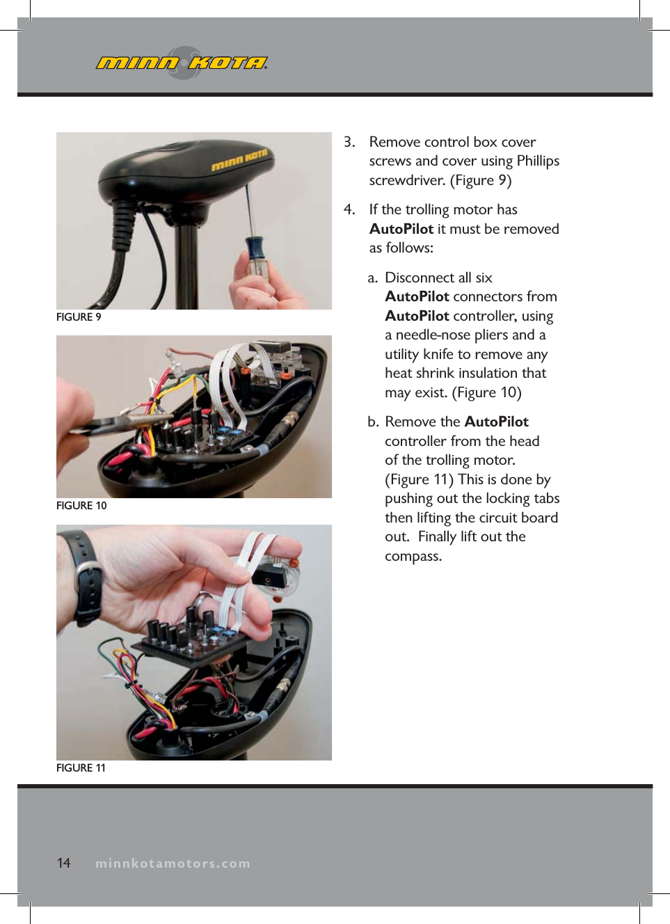 minnkotamotors.com3. Remove control box cover screws and cover using Phillips screwdriver. (Figure 9)4. If the trolling motor has AutoPilot it must be removed as follows:a. Disconnect all six AutoPilot connectors from AutoPilot controller, using a needle-nose pliers and a utility knife to remove any heat shrink insulation that may exist. (Figure 10)b. Remove the AutoPilotcontroller from the head of the trolling motor. (Figure 11) This is done by pushing out the locking tabs then lifting the circuit board out. Finally lift out the compass.FIGURE 9FIGURE 10FIGURE 1114 minnkotamotors.com
