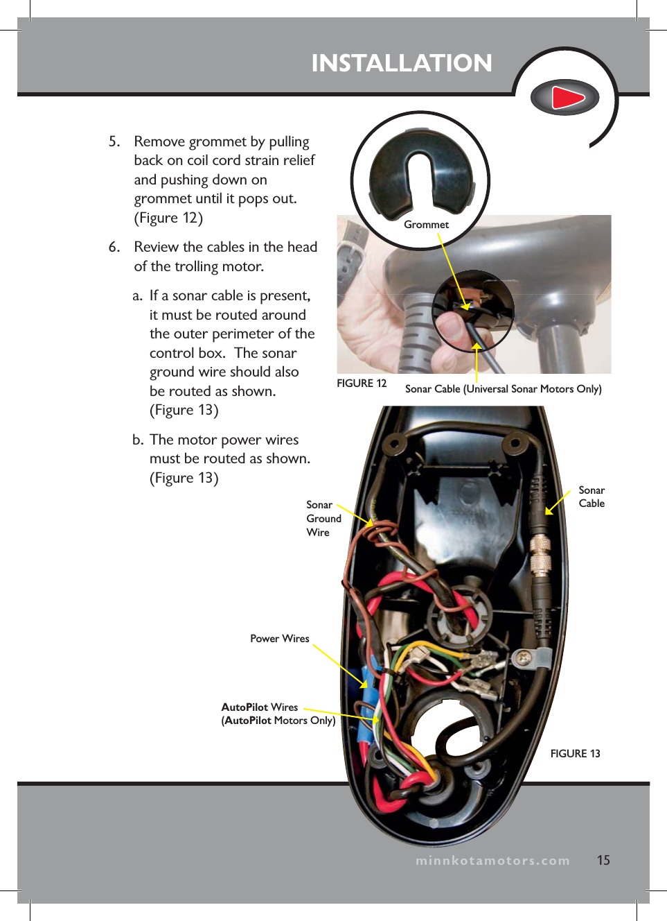minnkotamotors.com5. Remove grommet by pulling back on coil cord strain relief and pushing down on grommet until it pops out. (Figure 12)6. Review the cables in the head of the trolling motor. a. If a sonar cable is present, it must be routed around the outer perimeter of the control box. The sonar ground wire should also be routed as shown. (Figure 13)b. The motor power wires must be routed as shown. (Figure 13)INSTALLATIONFIGURE 1315SonarGround WireGrommetPower WiresAutoPilot Wires(AutoPilot Motors Only)SonarCableminnkotamotors.comFIGURE 12 Sonar Cable (Universal Sonar Motors Only)