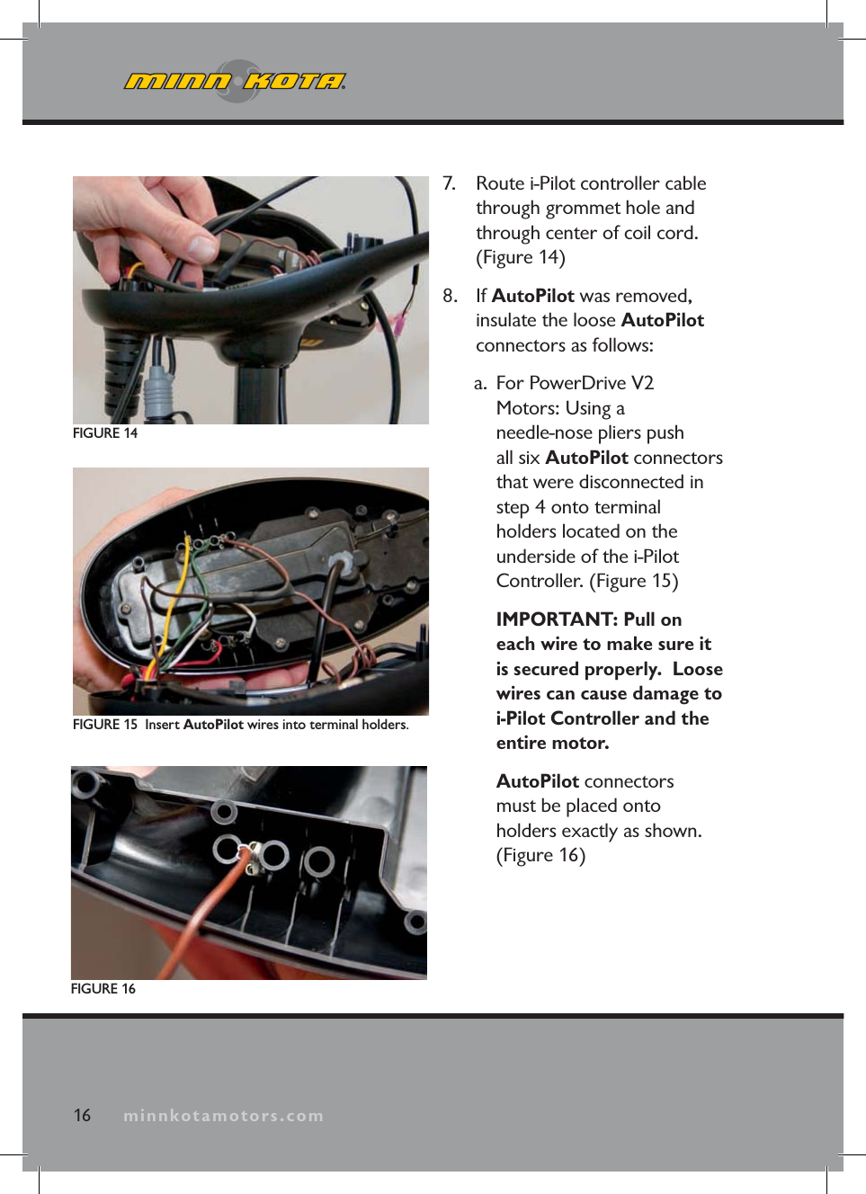 minnkotamotors.com7. Route i-Pilot controller cable through grommet hole and through center of coil cord. (Figure 14) 8. If AutoPilot was removed, insulate the loose AutoPilotconnectors as follows:a. For PowerDrive V2 Motors: Using a needle-nose pliers push all six AutoPilot connectors that were disconnected in step 4 onto terminal holders located on the underside of the i-Pilot Controller. (Figure 15) IMPORTANT: Pull on each wire to make sure it is secured properly. Loose wires can cause damage to i-Pilot Controller and theentire motor.AutoPilot connectors must be placed onto holders exactly as shown. (Figure 16)FIGURE 15 Insert AutoPilot wires into terminal holders.FIGURE 14FIGURE 1616 minnkotamotors.com