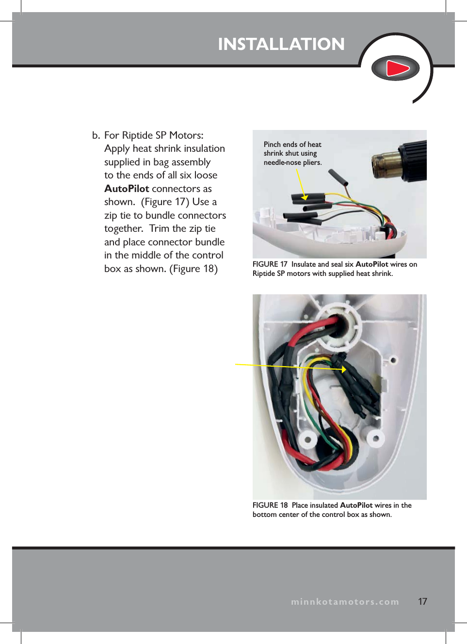 minnkotamotors.comb. For Riptide SP Motors: Apply heat shrink insulation supplied in bag assembly to the ends of all six loose AutoPilot connectors as shown. (Figure 17) Use a zip tie to bundle connectors together. Trim the zip tie and place connector bundle in the middle of the control box as shown. (Figure 18) FIGURE 17 Insulate and seal six AutoPilot wires on Riptide SP motors with supplied heat shrink.Pinch ends of heat shrink shut using needle-nose pliers.FIGURE 18 Place insulated AutoPilot wires in the bottom center of the control box as shown.17INSTALLATIONminnkotamotors.com