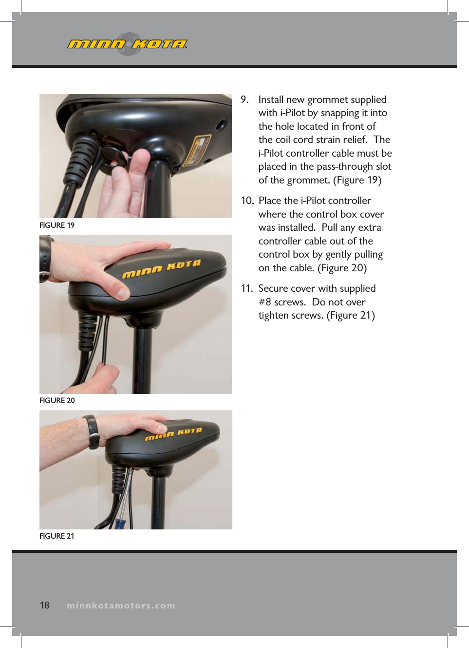 minnkotamotors.com9. Install new grommet supplied with i-Pilot by snapping it into the hole located in front of the coil cord strain relief. The i-Pilot controller cable must be placed in the pass-through slot of the grommet. (Figure 19)10. Place the i-Pilot controller where the control box cover was installed. Pull any extra controller cable out of the control box by gently pulling on the cable. (Figure 20)11. Secure cover with supplied #8 screws. Do not over tighten screws. (Figure 21)FIGURE 1918 minnkotamotors.comFIGURE 21FIGURE 20