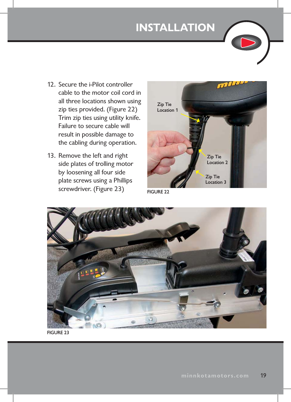minnkotamotors.comINSTALLATION12. Secure the i-Pilot controller cable to the motor coil cord in all three locations shown using zip ties provided. (Figure 22) Trim zip ties using utility knife. Failure to secure cable will result in possible damage to the cabling during operation.13. Remove the left and right side plates of trolling motor by loosening all four side plate screws using a Phillips screwdriver. (Figure 23)FIGURE 23FIGURE 2219Zip Tie Location 1Zip Tie Location 2Zip Tie Location 3minnkotamotors.com