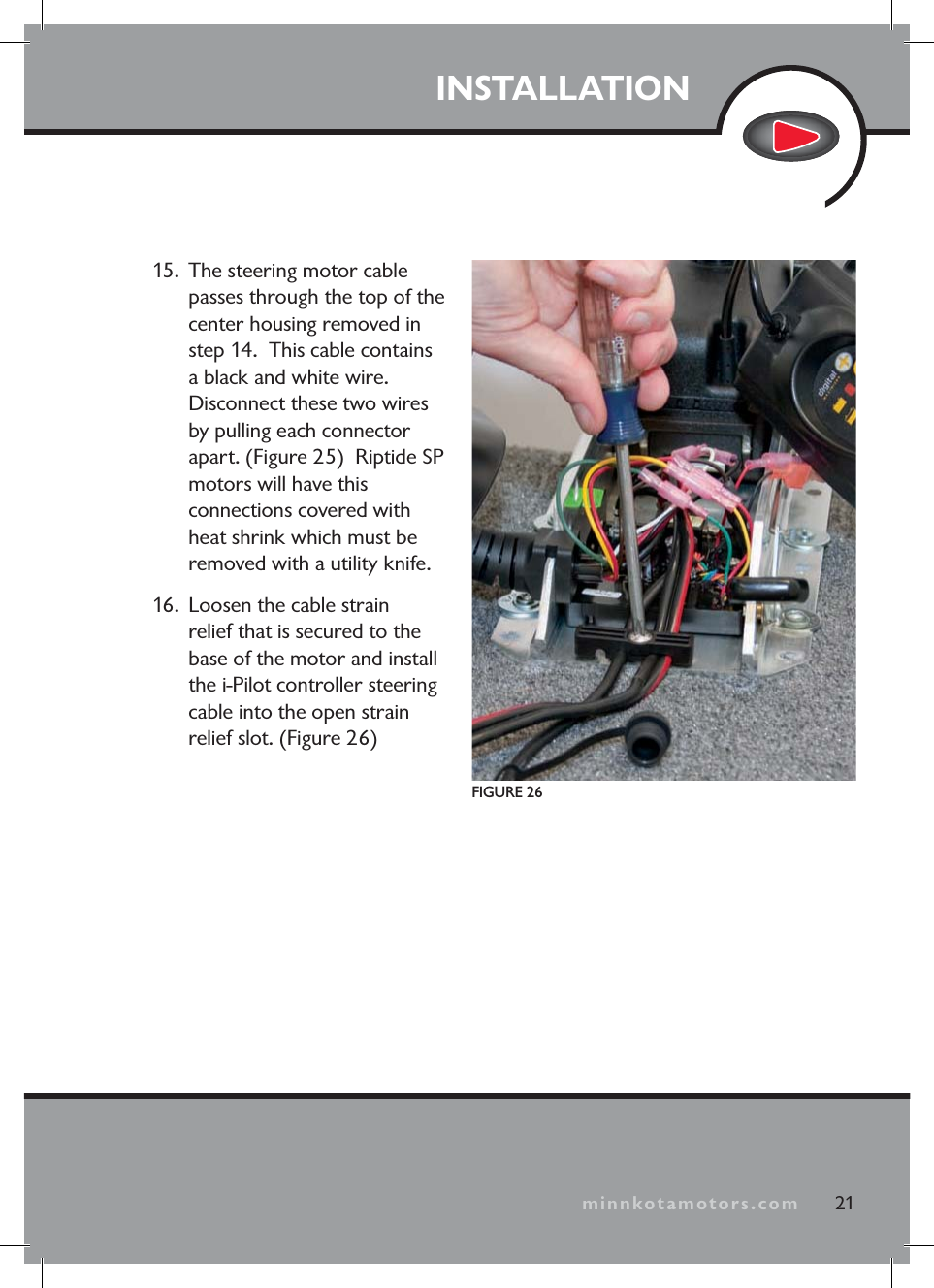 minnkotamotors.comINSTALLATION15. The steering motor cable passes through the top of the center housing removed in step 14. This cable contains a black and white wire. Disconnect these two wires by pulling each connector apart. (Figure 25) Riptide SP motors will have this connections covered with heat shrink which must be removed with a utility knife.16. Loosen the cable strain relief that is secured to the base of the motor and install the i-Pilot controller steering cable into the open strain relief slot. (Figure 26)21minnkotamotors.comFIGURE 26