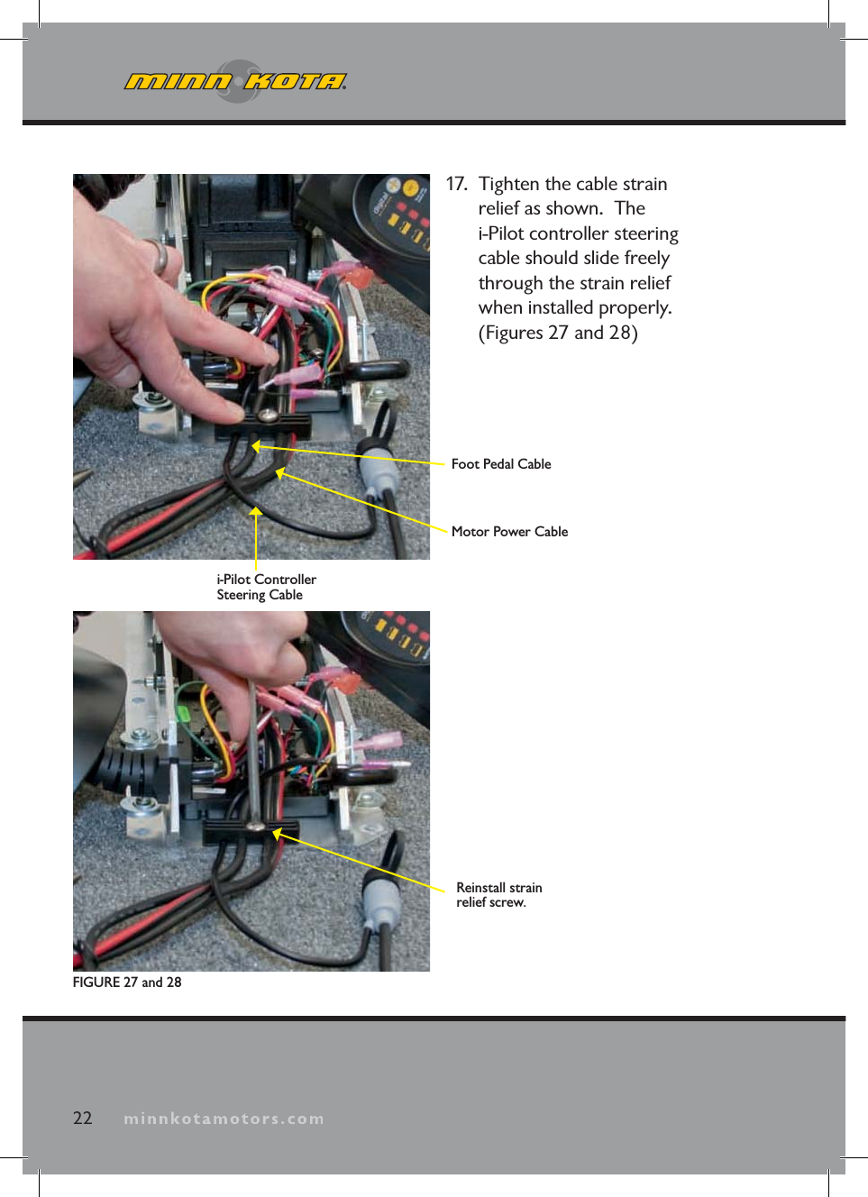 minnkotamotors.com17. Tighten the cable strain relief as shown. The i-Pilot controller steering cable should slide freely through the strain relief when installed properly. (Figures 27 and 28)22FIGURE 27 and 28Foot Pedal CableMotor Power Cablei-Pilot Controller Steering CableReinstall strain relief screw.