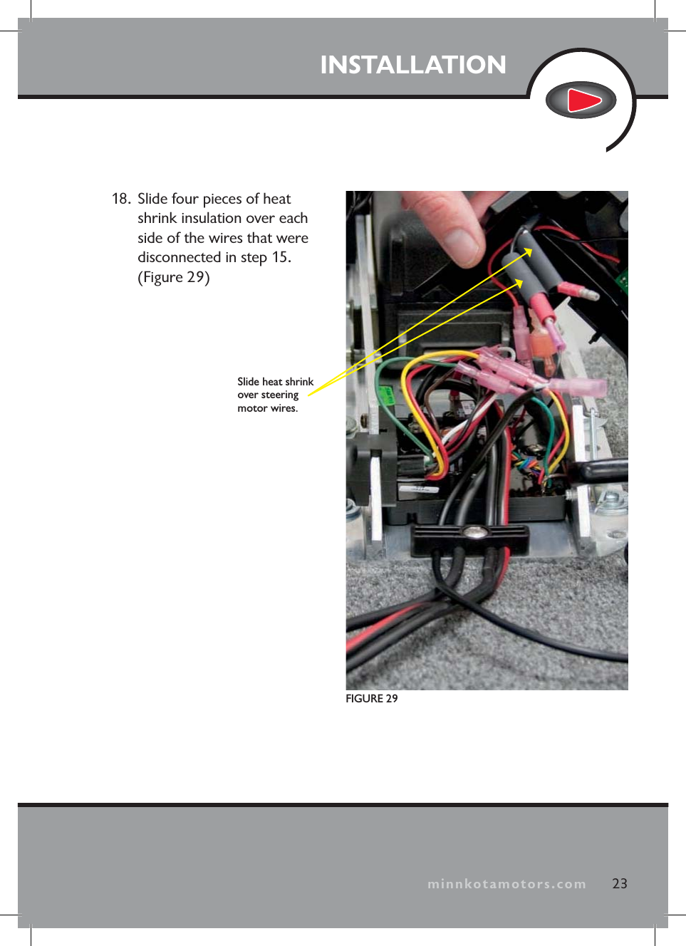 minnkotamotors.comINSTALLATION23minnkotamotors.comFIGURE 29Slide heat shrink over steering motor wires.18. Slide four pieces of heat shrink insulation over each side of the wires that were disconnected in step 15. (Figure 29)