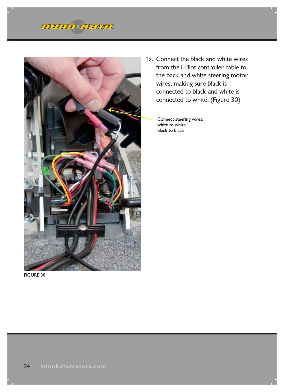 minnkotamotors.com24 minnkotamotors.comFIGURE 30Connect steering wires:white to whiteblack to black19. Connect the black and white wires from the i-Pilot controller cable to the back and white steering motor wires, making sure black is connected to black and white is connected to white. (Figure 30)