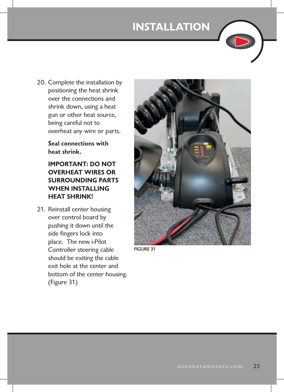 minnkotamotors.comINSTALLATION25minnkotamotors.comFIGURE 3120. Complete the installation by positioning the heat shrink over the connections and shrink down, using a heat gun or other heat source, being careful not to overheat any wire or parts. Seal connections with heat shrink. IMPORTANT: DO NOT OVERHEAT WIRES OR SURROUNDING PARTS WHEN INSTALLING HEAT SHRINK!21. Reinstall center housing over control board by pushing it down until the side fi ngers lock into place. The new i-Pilot Controller steering cable should be exiting the cable exit hole at the center and bottom of the center housing. (Figure 31)