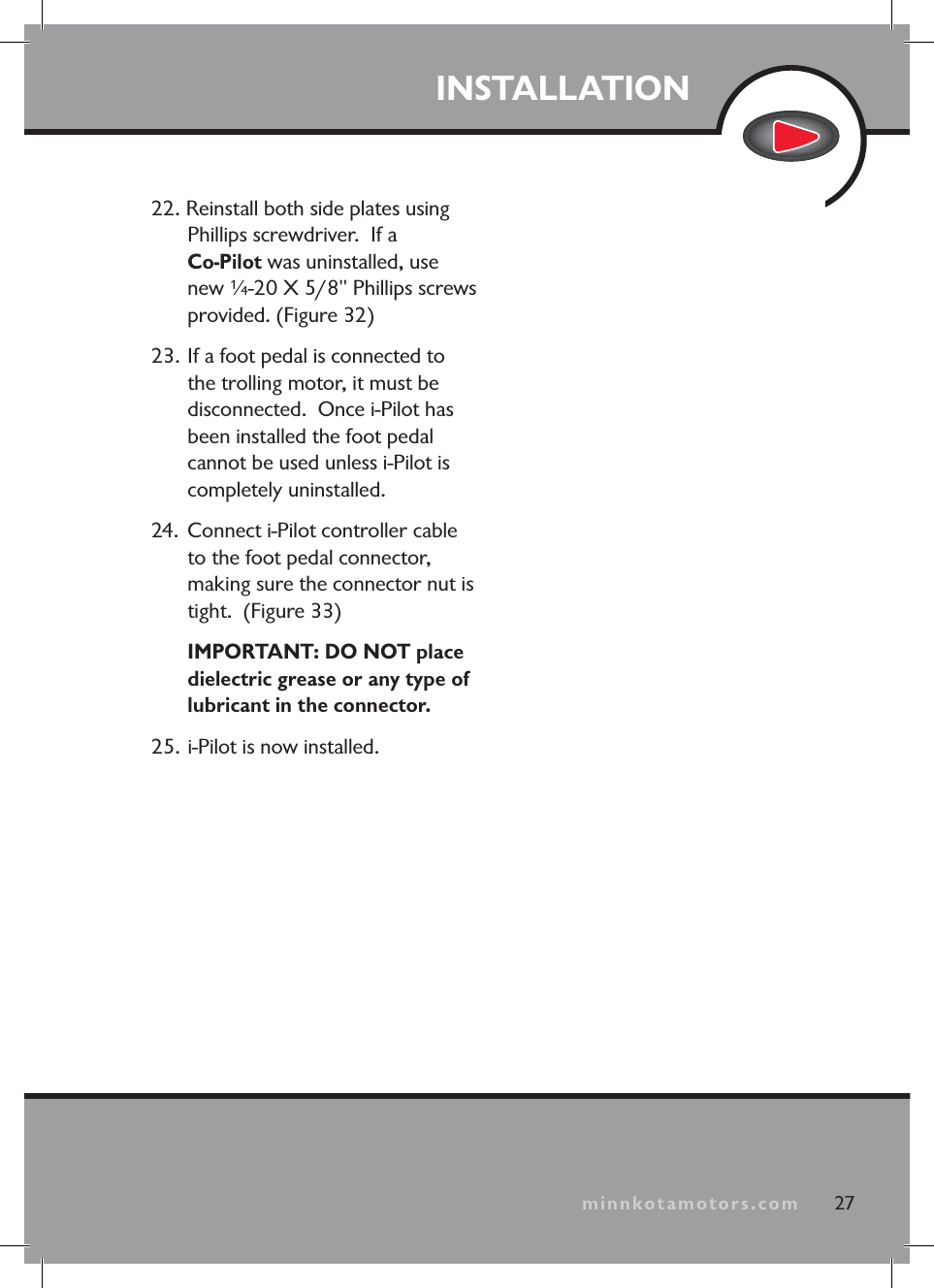 minnkotamotors.comINSTALLATION27minnkotamotors.com22. Reinstall both side plates using Phillips screwdriver. If a Co-Pilot was uninstalled, use new ¼-20 X 5/8" Phillips screws provided. (Figure 32)23. If a foot pedal is connected to the trolling motor, it must be disconnected. Once i-Pilot has been installed the foot pedal cannot be used unless i-Pilot is completely uninstalled.24. Connect i-Pilot controller cable to the foot pedal connector, making sure the connector nut is tight. (Figure 33)IMPORTANT: DO NOT place dielectric grease or any type of lubricant in the connector. 25. i-Pilot is now installed.