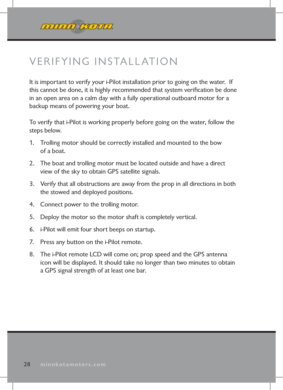 minnkotamotors.com28 minnkotamotors.comVERIFYING INSTALLATIONIt is important to verify your i-Pilot installation prior to going on the water. If this cannot be done, it is highly recommended that system verifi cation be done in an open area on a calm day with a fully operational outboard motor for a backup means of powering your boat.To verify that i-Pilot is working properly before going on the water, follow the steps below.1. Trolling motor should be correctly installed and mounted to the bow of a boat.2. The boat and trolling motor must be located outside and have a direct view of the sky to obtain GPS satellite signals.3. Verify that all obstructions are away from the prop in all directions in both the stowed and deployed positions.4. Connect power to the trolling motor.5. Deploy the motor so the motor shaft is completely vertical.6. i-Pilot will emit four short beeps on startup. 7. Press any button on the i-Pilot remote.8. The i-Pilot remote LCD will come on; prop speed and the GPS antenna icon will be displayed. It should take no longer than two minutes to obtain a GPS signal strength of at least one bar.