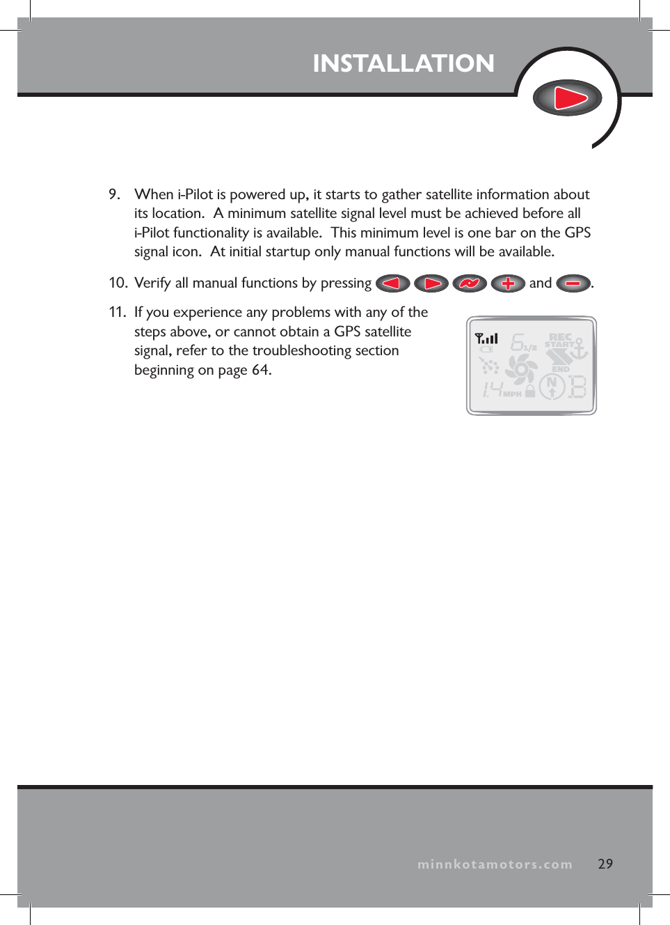 minnkotamotors.comINSTALLATION9. When i-Pilot is powered up, it starts to gather satellite information about its location. A minimum satellite signal level must be achieved before all i-Pilot functionality is available. This minimum level is one bar on the GPS signal icon. At initial startup only manual functions will be available.10. Verify all manual functions by pressing and .11. If you experience any problems with any of the steps above, or cannot obtain a GPS satellite signal, refer to the troubleshooting section beginning on page 64.29minnkotamotors.com