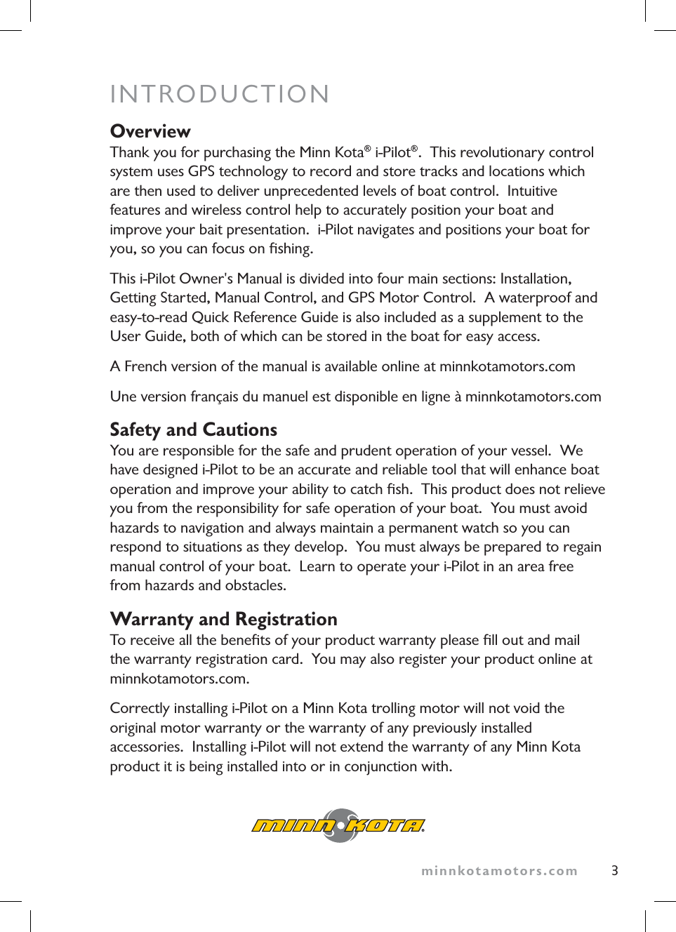minnkotamotors.com 3INTRODUCTIONOverviewThank you for purchasing the Minn Kota® i-Pilot®. This revolutionary control system uses GPS technology to record and store tracks and locations which are then used to deliver unprecedented levels of boat control. Intuitive features and wireless control help to accurately position your boat and improve your bait presentation. i-Pilot navigates and positions your boat for you, so you can focus on fishing.This i-Pilot Owner's Manual is divided into four main sections: Installation, Getting Started, Manual Control, and GPS Motor Control. A waterproof and easy-to-read Quick Reference Guide is also included as a supplement to the User Guide, both of which can be stored in the boat for easy access.A French version of the manual is available online at minnkotamotors.comUne version français du manuel est disponible en ligne à minnkotamotors.comSafety and CautionsYou are responsible for the safe and prudent operation of your vessel. We have designed i-Pilot to be an accurate and reliable tool that will enhance boat operation and improve your ability to catch fish. This product does not relieve you from the responsibility for safe operation of your boat. You must avoid hazards to navigation and always maintain a permanent watch so you can respond to situations as they develop. You must always be prepared to regain manual control of your boat. Learn to operate your i-Pilot in an area free from hazards and obstacles.Warranty and RegistrationTo receive all the benefits of your product warranty please fill out and mail the warranty registration card. You may also register your product online at minnkotamotors.com.Correctly installing i-Pilot on a Minn Kota trolling motor will not void the original motor warranty or the warranty of any previously installed accessories. Installing i-Pilot will not extend the warranty of any Minn Kota product it is being installed into or in conjunction with.