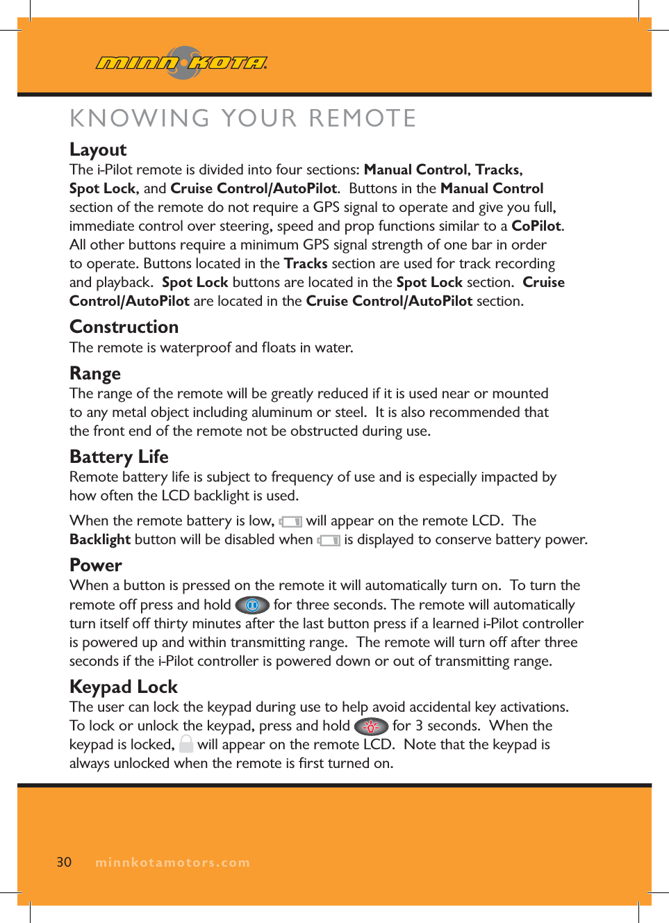 KNOWING YOUR REMOTELayoutThe i-Pilot remote is divided into four sections: Manual Control,Tracks,Spot Lock, and Cruise Control/AutoPilot. Buttons in the Manual Controlsection of the remote do not require a GPS signal to operate and give you full, immediate control over steering, speed and prop functions similar to a CoPilot.All other buttons require a minimum GPS signal strength of one bar in order to operate. Buttons located in the Tracks section are used for track recording and playback. Spot Lock buttons are located in the Spot Lock section. Cruise Control/AutoPilot are located in the Cruise Control/AutoPilot section.ConstructionThe remote is waterproof and fl oats in water. RangeThe range of the remote will be greatly reduced if it is used near or mounted to any metal object including aluminum or steel. It is also recommended that the front end of the remote not be obstructed during use.Battery LifeRemote battery life is subject to frequency of use and is especially impacted by how often the LCD backlight is used. When the remote battery is low, will appear on the remote LCD. The Backlight button will be disabled when is displayed to conserve battery power.PowerWhen a button is pressed on the remote it will automatically turn on. To turn the remote off press and hold for three seconds. The remote will automatically turn itself off thirty minutes after the last button press if a learned i-Pilot controller is powered up and within transmitting range. The remote will turn off after three seconds if the i-Pilot controller is powered down or out of transmitting range.Keypad LockThe user can lock the keypad during use to help avoid accidental key activations. To lock or unlock the keypad, press and hold for 3 seconds. When the keypad is locked, will appear on the remote LCD. Note that the keypad is always unlocked when the remote is fi rst turned on. 30 minnkotamotors.com
