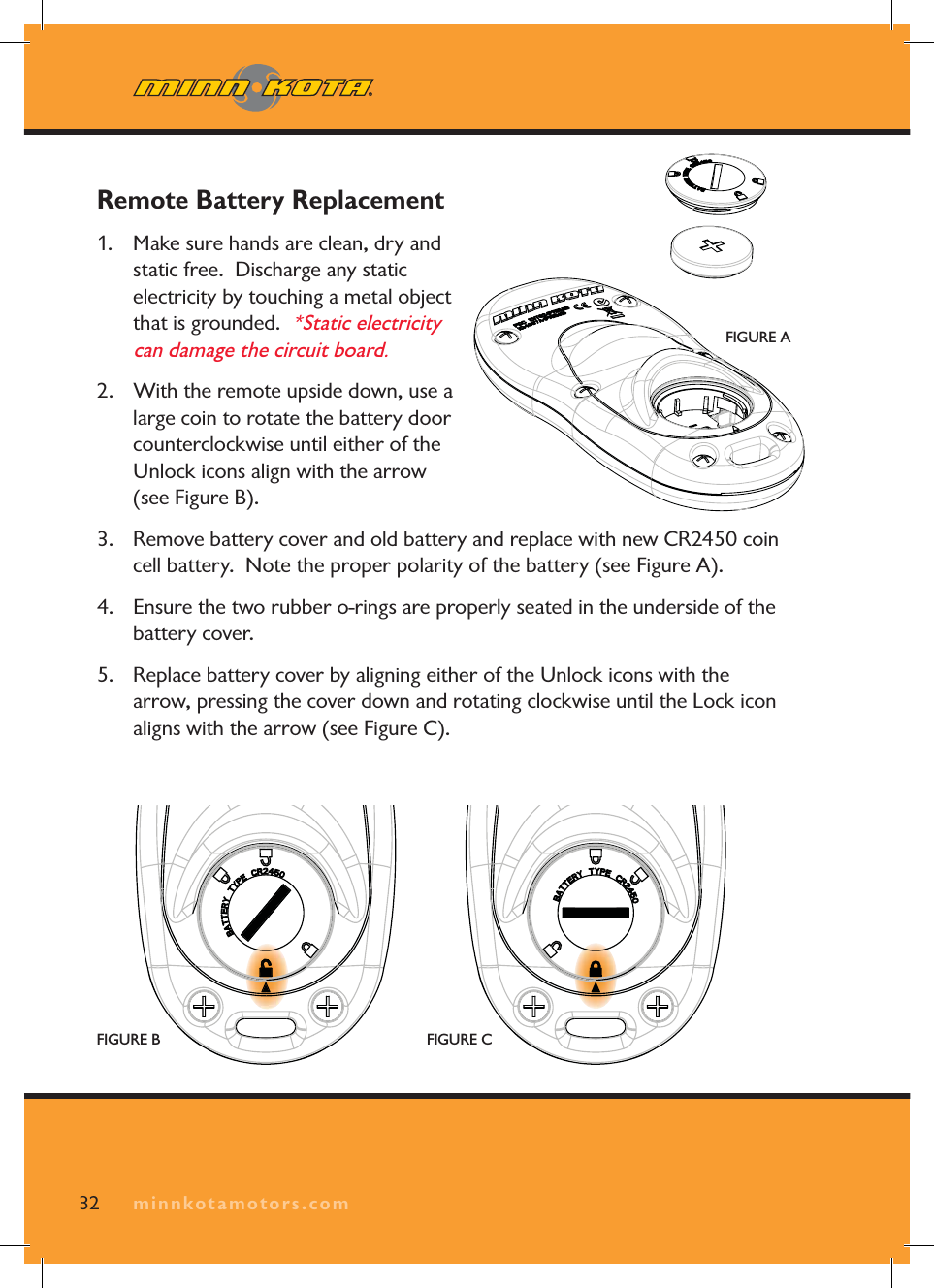 minnkotamotors.comRemote Battery Replacement 1. Make sure hands are clean, dry and static free. Discharge any static electricity by touching a metal object that is grounded. *Static electricity can damage the circuit board.2. With the remote upside down, use a large coin to rotate the battery door counterclockwise until either of the Unlock icons align with the arrow (see Figure B).3. Remove battery cover and old battery and replace with new CR2450 coin cell battery. Note the proper polarity of the battery (see Figure A).4. Ensure the two rubber o-rings are properly seated in the underside of the battery cover.5. Replace battery cover by aligning either of the Unlock icons with the arrow, pressing the cover down and rotating clockwise until the Lock icon aligns with the arrow (see Figure C).32 minnkotamotors.comFIGURE AFIGURE B FIGURE C