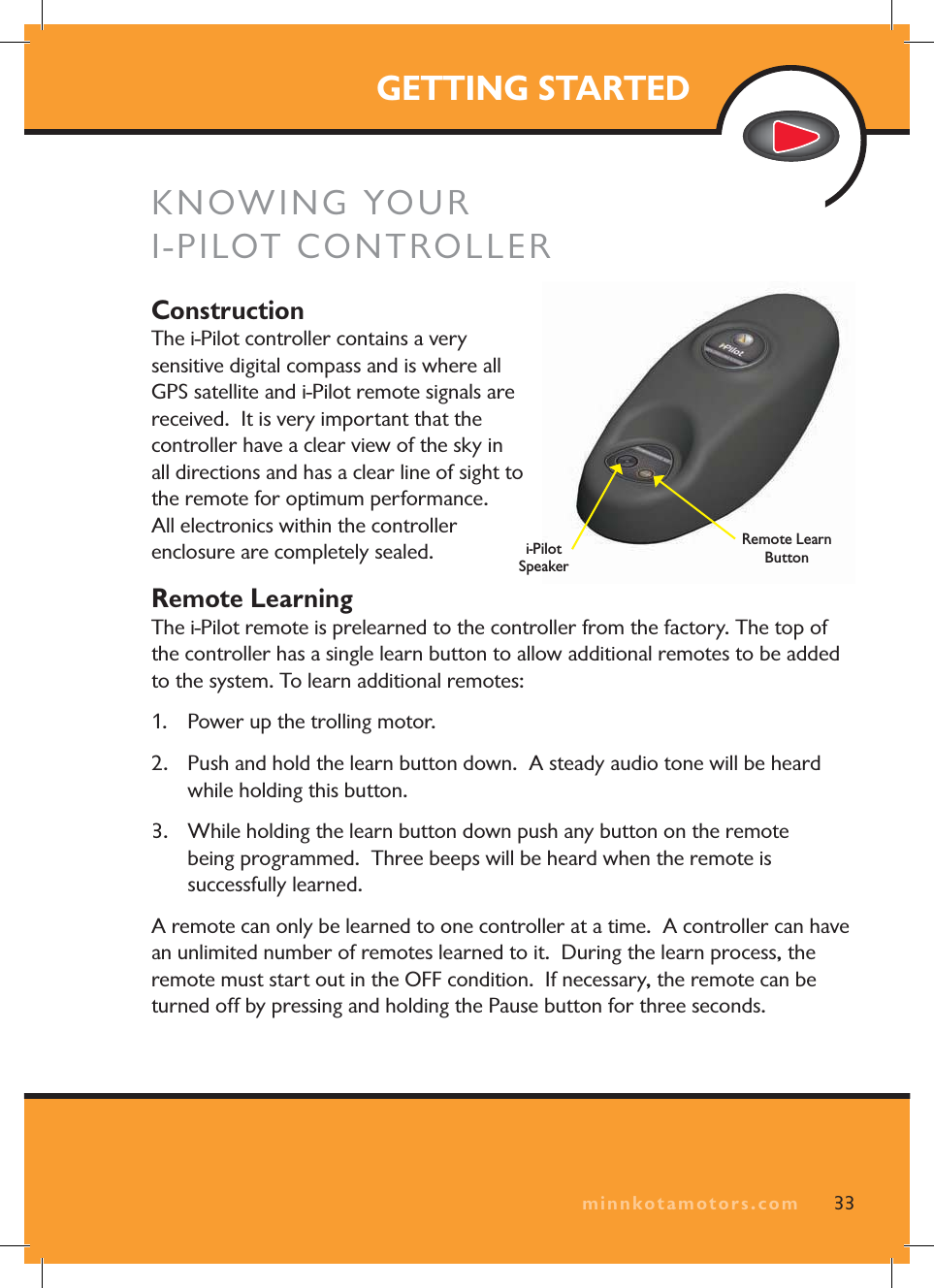 minnkotamotors.comGETTING STARTEDKNOWING YOUR I-PILOT CONTROLLERConstructionThe i-Pilot controller contains a very sensitive digital compass and is where all GPS satellite and i-Pilot remote signals are received. It is very important that the controller have a clear view of the sky in all directions and has a clear line of sight to the remote for optimum performance. All electronics within the controller enclosure are completely sealed.Remote LearningThe i-Pilot remote is prelearned to the controller from the factory. The top of the controller has a single learn button to allow additional remotes to be added to the system. To learn additional remotes:1. Power up the trolling motor. 2. Push and hold the learn button down. A steady audio tone will be heard while holding this button.3. While holding the learn button down push any button on the remote being programmed. Three beeps will be heard when the remote is successfully learned.A remote can only be learned to one controller at a time. A controller can have an unlimited number of remotes learned to it. During the learn process, the remote must start out in the OFF condition. If necessary, the remote can be turned off by pressing and holding the Pause button for three seconds.33minnkotamotors.comi-Pilot SpeakerRemote Learn Button