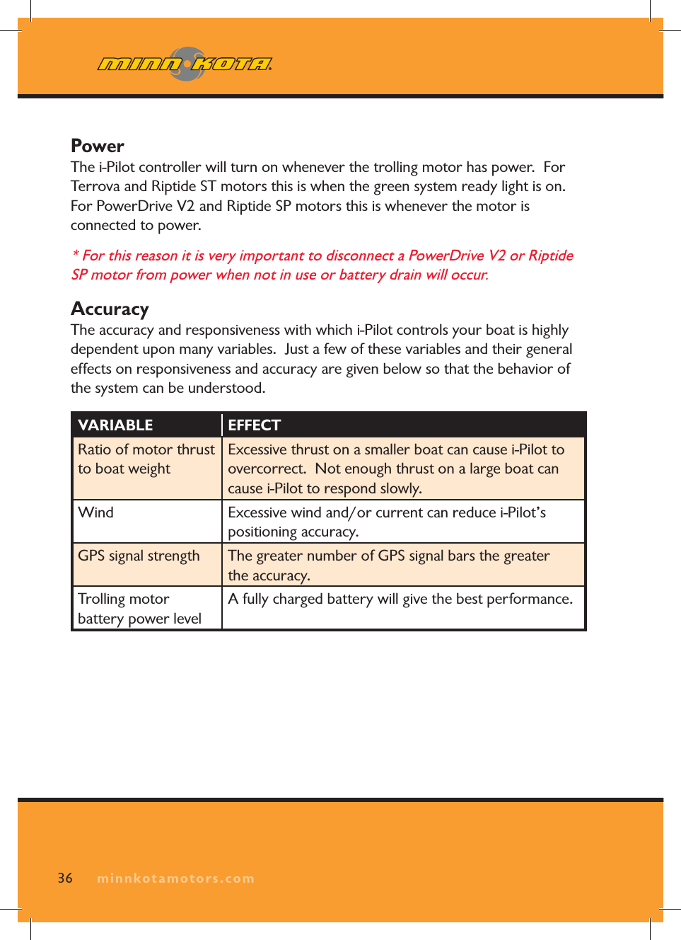 minnkotamotors.com36PowerThe i-Pilot controller will turn on whenever the trolling motor has power. For Terrova and Riptide ST motors this is when the green system ready light is on. For PowerDrive V2 and Riptide SP motors this is whenever the motor is connected to power. * For this reason it is very important to disconnect a PowerDrive V2 or Riptide SP motor from power when not in use or battery drain will occur. AccuracyThe accuracy and responsiveness with which i-Pilot controls your boat is highly dependent upon many variables. Just a few of these variables and their general effects on responsiveness and accuracy are given below so that the behavior of the system can be understood.VARIABLE EFFECTRatio of motor thrust to boat weightExcessive thrust on a smaller boat can cause i-Pilot to overcorrect. Not enough thrust on a large boat can cause i-Pilot to respond slowly.Wind Excessive wind and/or current can reduce i-Pilot’s positioning accuracy.GPS signal strength The greater number of GPS signal bars the greater the accuracy.Trolling motor battery power levelA fully charged battery will give the best performance.minnkotamotors.com