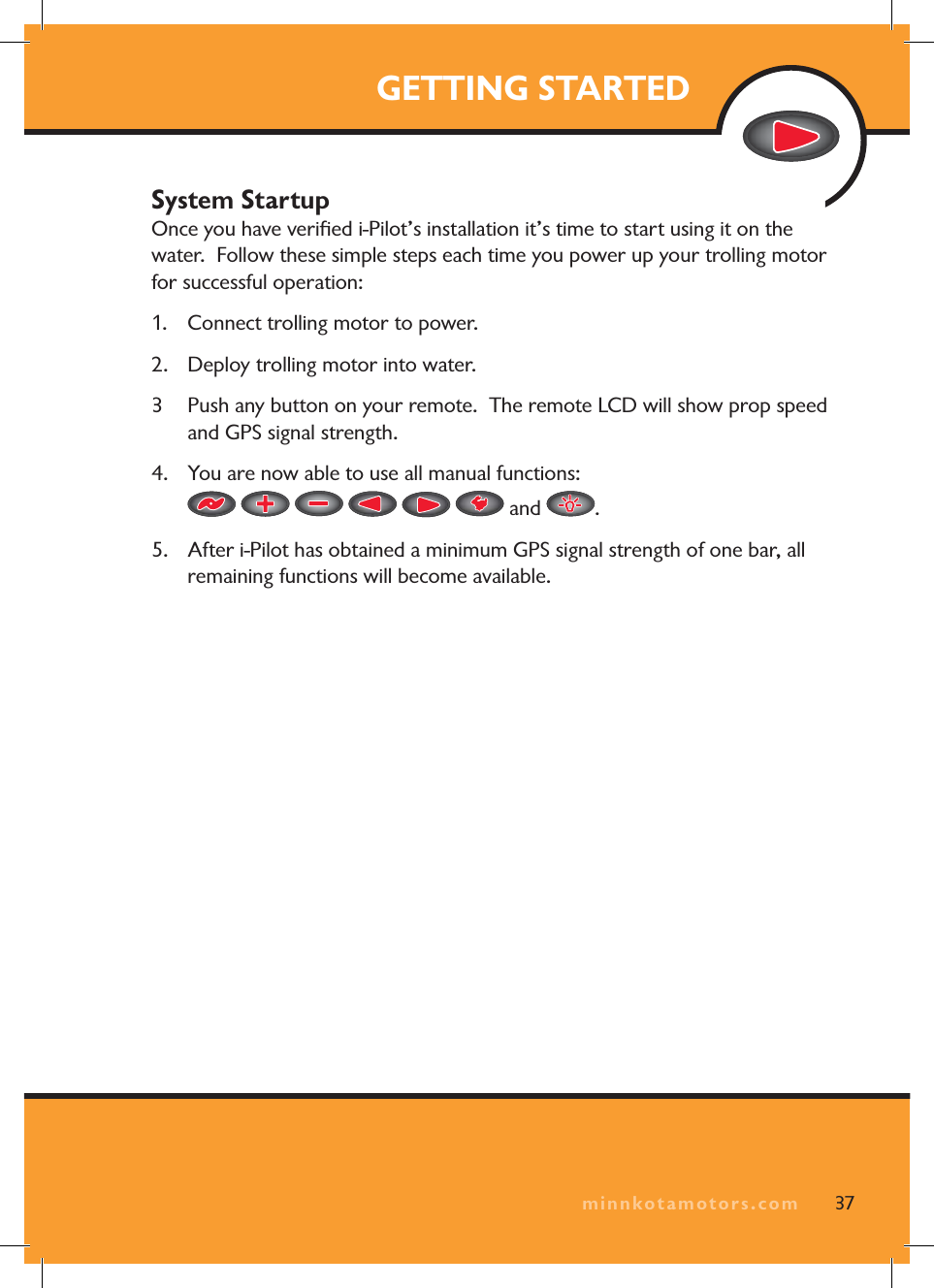 minnkotamotors.comGETTING STARTEDSystem StartupOnce you have verifi ed i-Pilot’s installation it’s time to start using it on the water. Follow these simple steps each time you power up your trolling motor for successful operation:1. Connect trolling motor to power.2. Deploy trolling motor into water.3 Push any button on your remote. The remote LCD will show prop speed and GPS signal strength.4. You are now able to use all manual functions: and .5. After i-Pilot has obtained a minimum GPS signal strength of one bar, all remaining functions will become available.37minnkotamotors.com