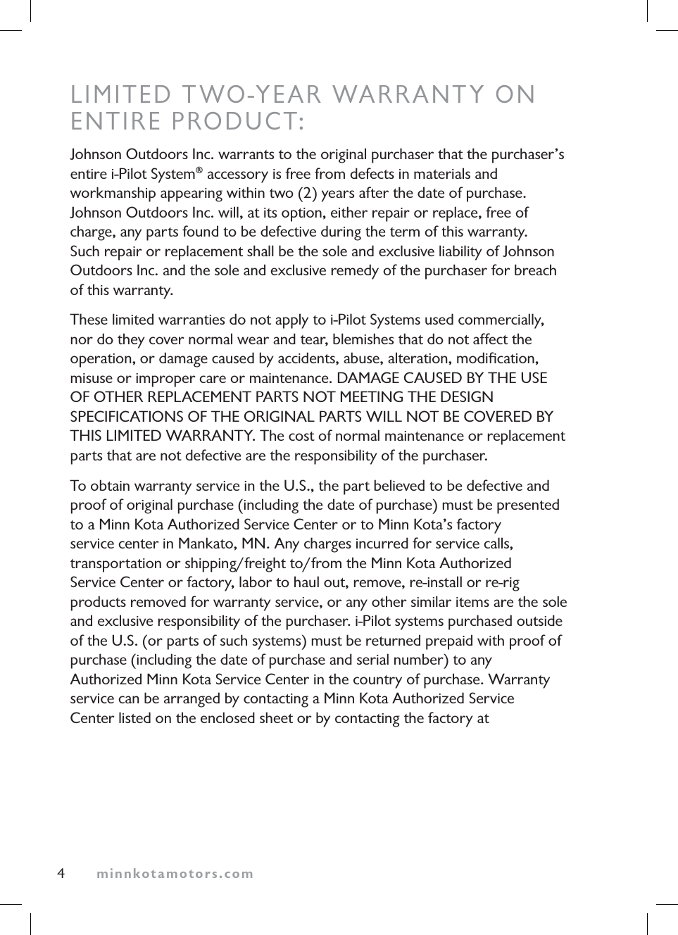 minnkotamotors.comLIMITED TWO-YEAR WARRANTY ONENTIRE PRODUCT:Johnson Outdoors Inc. warrants to the original purchaser that the purchaser’s entire i-Pilot System® accessory is free from defects in materials and workmanship appearing within two (2) years after the date of purchase. Johnson Outdoors Inc. will, at its option, either repair or replace, free of charge, any parts found to be defective during the term of this warranty. Such repair or replacement shall be the sole and exclusive liability of Johnson Outdoors Inc. and the sole and exclusive remedy of the purchaser for breach of this warranty.These limited warranties do not apply to i-Pilot Systems used commercially, nor do they cover normal wear and tear, blemishes that do not affect the operation, or damage caused by accidents, abuse, alteration, modification, misuse or improper care or maintenance. DAMAGE CAUSED BY THE USEOF OTHER REPLACEMENT PARTS NOT MEETING THE DESIGNSPECIFICATIONS OF THE ORIGINAL PARTS WILL NOT BE COVERED BYTHIS LIMITED WARRANTY. The cost of normal maintenance or replacement parts that are not defective are the responsibility of the purchaser.To obtain warranty service in the U.S., the part believed to be defective and proof of original purchase (including the date of purchase) must be presented to a Minn Kota Authorized Service Center or to Minn Kota’s factory service center in Mankato, MN. Any charges incurred for service calls, transportation or shipping/freight to/from the Minn Kota Authorized Service Center or factory, labor to haul out, remove, re-install or re-rig products removed for warranty service, or any other similar items are the sole and exclusive responsibility of the purchaser. i-Pilot systems purchased outside of the U.S. (or parts of such systems) must be returned prepaid with proof of purchase (including the date of purchase and serial number) to any Authorized Minn Kota Service Center in the country of purchase. Warranty service can be arranged by contacting a Minn Kota Authorized Service Center listed on the enclosed sheet or by contacting the factory at 4