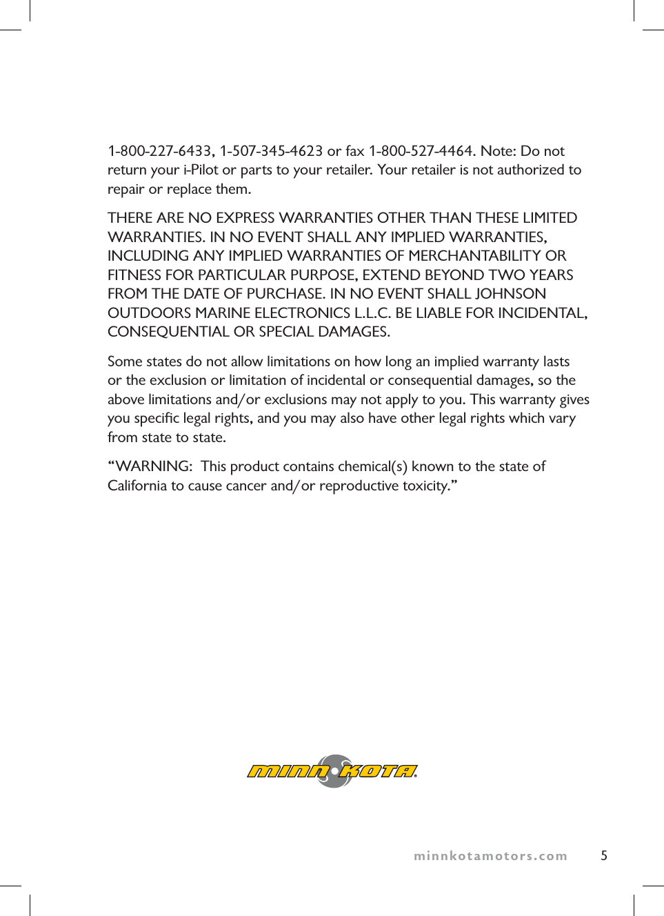 minnkotamotors.com 51-800-227-6433, 1-507-345-4623 or fax 1-800-527-4464. Note: Do not return your i-Pilot or parts to your retailer. Your retailer is not authorized to repair or replace them.THERE ARE NO EXPRESS WARRANTIES OTHER THAN THESE LIMITEDWARRANTIES. IN NO EVENT SHALL ANY IMPLIED WARRANTIES,INCLUDING ANY IMPLIED WARRANTIES OF MERCHANTABILITY ORFITNESS FOR PARTICULAR PURPOSE, EXTEND BEYOND TWO YEARSFROM THE DATE OF PURCHASE. IN NO EVENT SHALL JOHNSONOUTDOORS MARINE ELECTRONICS L.L.C. BE LIABLE FOR INCIDENTAL,CONSEQUENTIAL OR SPECIAL DAMAGES.Some states do not allow limitations on how long an implied warranty lasts or the exclusion or limitation of incidental or consequential damages, so the above limitations and/or exclusions may not apply to you. This warranty gives you specific legal rights, and you may also have other legal rights which vary from state to state.“WARNING: This product contains chemical(s) known to the state of California to cause cancer and/or reproductive toxicity.”