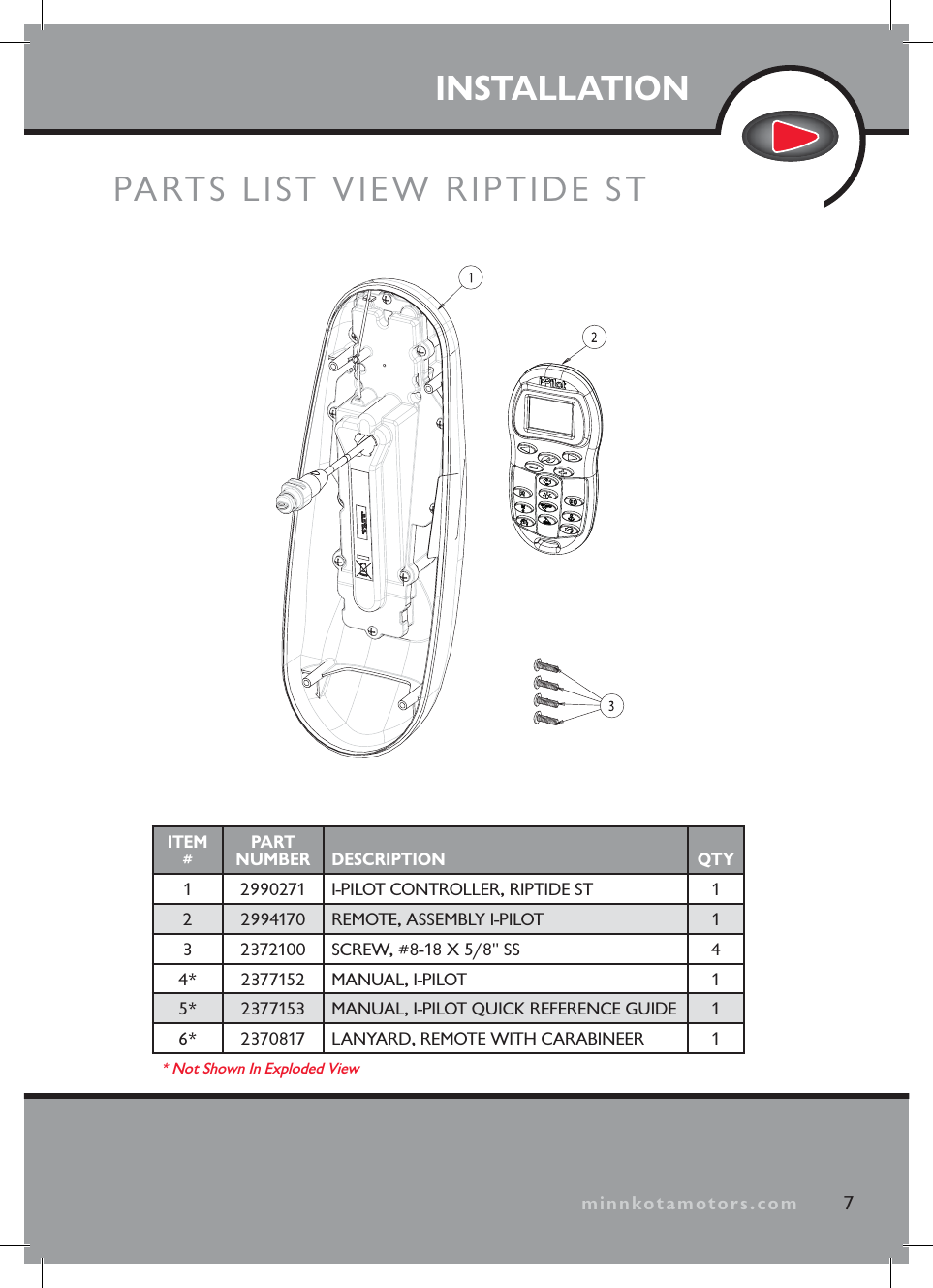 INSTALLATIONPARTS LIST VIEW RIPTIDE ST7minnkotamotors.comITEM#PART NUMBER DESCRIPTION QTY1 2990271 I-PILOT CONTROLLER, RIPTIDE ST 12 2994170 REMOTE, ASSEMBLY I-PILOT 13 2372100 SCREW, #8-18 X 5/8" SS 44* 2377152 MANUAL, I-PILOT 15* 2377153 MANUAL, I-PILOT QUICK REFERENCE GUIDE 16* 2370817 LANYARD, REMOTE WITH CARABINEER 1* Not Shown In Exploded View
