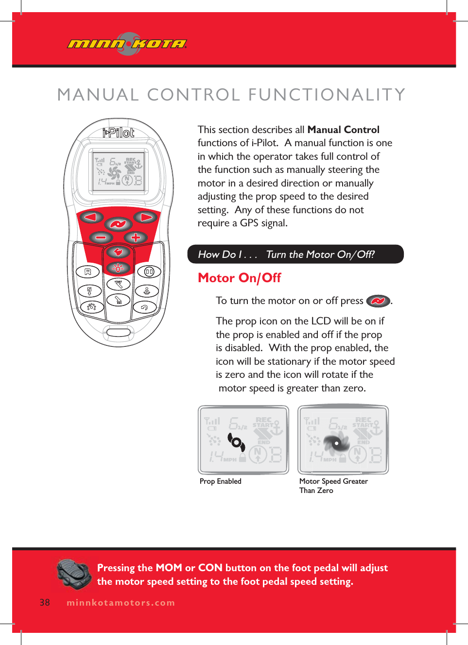 minnkotamotors.comThis section describes all Manual Controlfunctions of i-Pilot.  A manual function is one in which the operator takes full control of the function such as manually steering the motor in a desired direction or manually adjusting the prop speed to the desired setting.  Any of these functions do not require a GPS signal.How Do I . . .   Turn the Motor On/Off?Motor On/OffTo turn the motor on or off press  .The prop icon on the LCD will be on if the prop is enabled and off if the prop is disabled.  With the prop enabled, the icon will be stationary if the motor speed is zero and the icon will rotate if the  motor speed is greater than zero. MANUAL CONTROL FUNCTIONALITY38 minnkotamotors.comProp Enabled Motor Speed Greater Than ZeroPressing the MOM or CON button on the foot pedal will adjust the motor speed setting to the foot pedal speed setting.