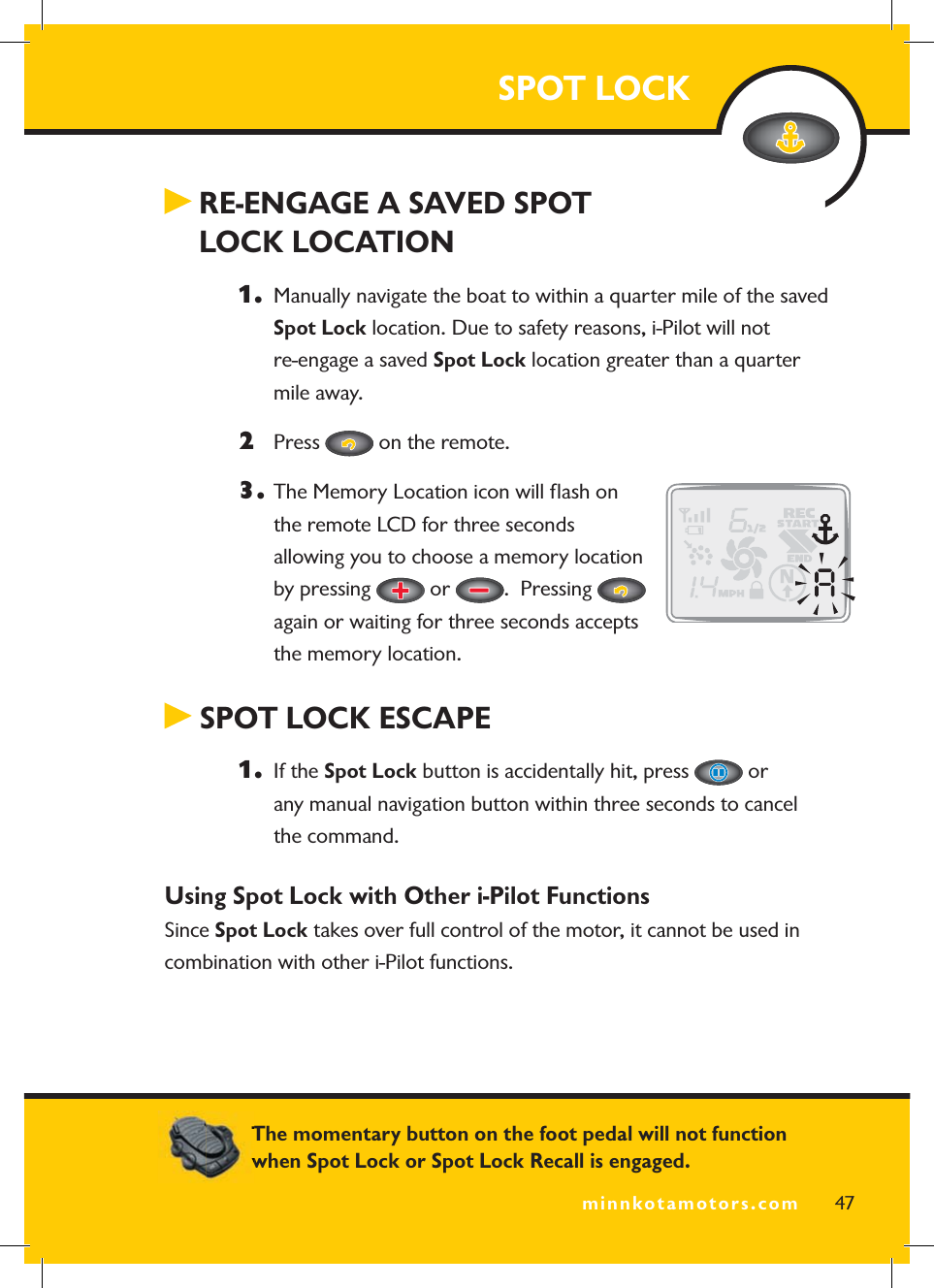 minnkotamotors.com RE-ENGAGE A SAVED SPOT  LOCK LOCATION1.   Manually navigate the boat to within a quarter mile of the saved Spot Lock location. Due to safety reasons, i-Pilot will not re-engage a saved Spot Lock location greater than a quarter mile away.2 Press   on the remote.3.  The Memory Location icon will ﬂ ash on the remote LCD for three seconds allowing you to choose a memory location by pressing   or  .  Pressing again or waiting for three seconds accepts the memory location. SPOT LOCK ESCAPE1.  If the Spot Lock button is accidentally hit, press   or any manual navigation button within three seconds to cancel the command.Using Spot Lock with Other i-Pilot Functions Since Spot Lock takes over full control of the motor, it cannot be used in combination with other i-Pilot functions.SPOT LOCK47minnkotamotors.comThe momentary button on the foot pedal will not function when Spot Lock or Spot Lock Recall is engaged.