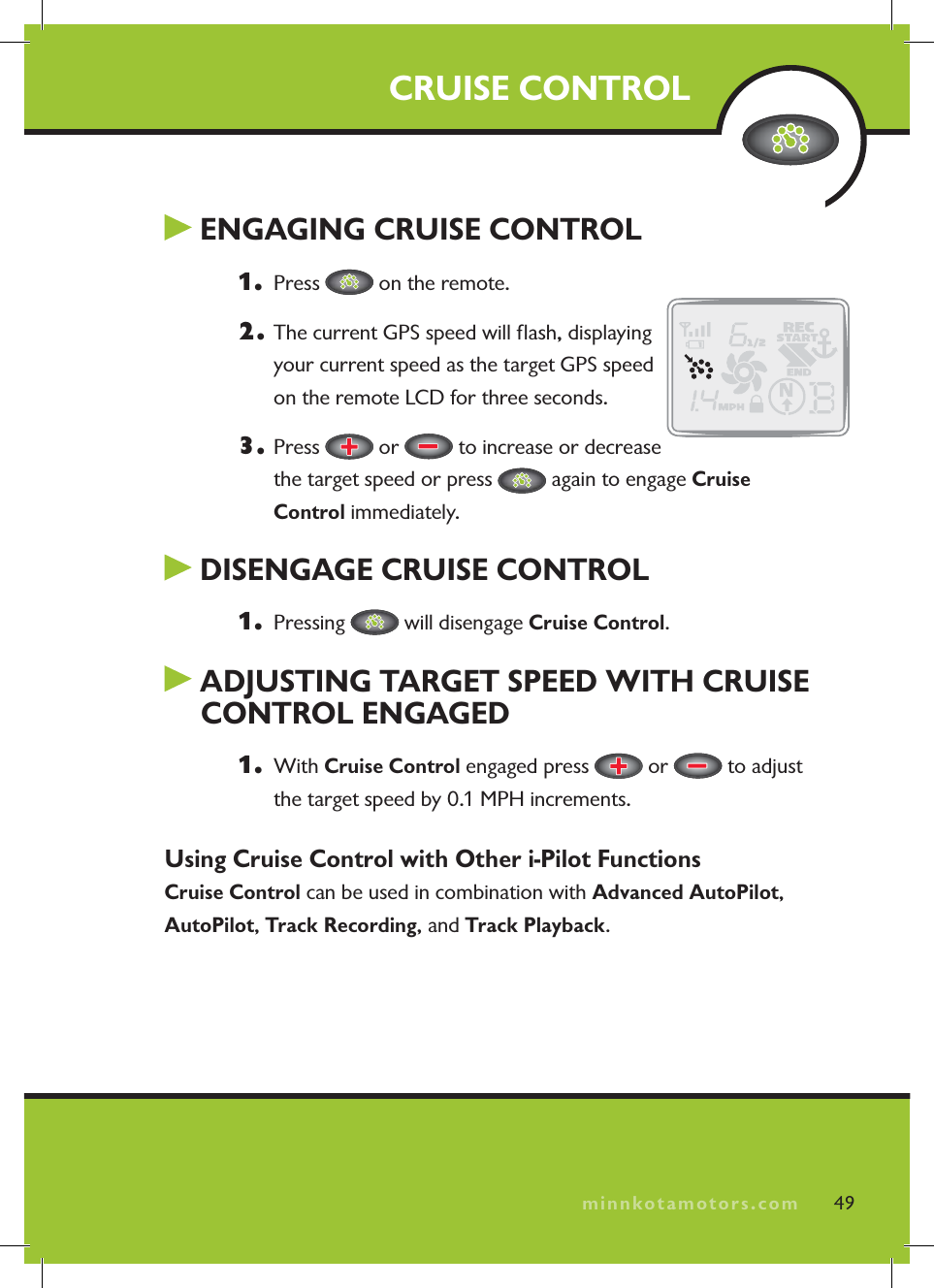 minnkotamotors.com ENGAGING CRUISE CONTROL1.  Press   on the remote.2.  The current GPS speed will ﬂ ash, displaying your current speed as the target GPS speed on the remote LCD for three seconds.3. Press   or   to increase or decrease the target speed or press   again to engage Cruise Control immediately. DISENGAGE CRUISE CONTROL1.  Pressing   will disengage Cruise Control. ADJUSTING TARGET SPEED WITH CRUISE CONTROL ENGAGED1.  With Cruise Control engaged press   or   to adjust the target speed by 0.1 MPH increments.Using Cruise Control with Other i-Pilot FunctionsCruise Control can be used in combination with Advanced AutoPilot,AutoPilot,Track Recording, and Track Playback.CRUISE CONTROL49minnkotamotors.com