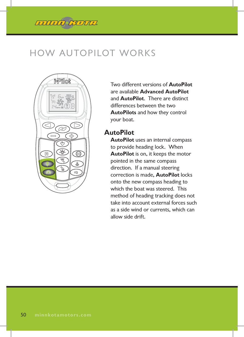 minnkotamotors.comTwo different versions of AutoPilotare available Advanced AutoPilot and AutoPilot.  There are distinct differences between the two AutoPilots and how they control your boat.AutoPilotAutoPilot uses an internal compass to provide heading lock.  When AutoPilot is on, it keeps the motor pointed in the same compass direction.  If a manual steering correction is made, AutoPilot locks onto the new compass heading to which the boat was steered.  This method of heading tracking does not take into account external forces such as a side wind or currents, which can allow side drift.HOW AUTOPILOT WORKS50 minnkotamotors.com