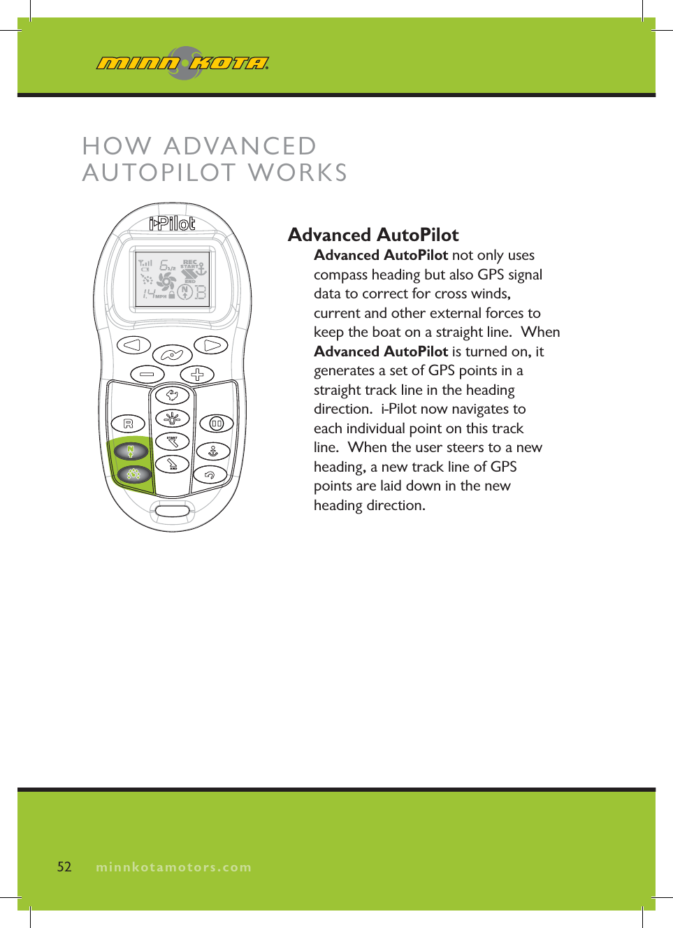 minnkotamotors.comAdvanced AutoPilotAdvanced AutoPilot not only uses compass heading but also GPS signal data to correct for cross winds, current and other external forces to keep the boat on a straight line.  When Advanced AutoPilot is turned on, it generates a set of GPS points in a straight track line in the heading direction.  i-Pilot now navigates to each individual point on this trackline.  When the user steers to a new heading, a new track line of GPS points are laid down in the new heading direction.  52 minnkotamotors.comHOW ADVANCED AUTOPILOT WORKS