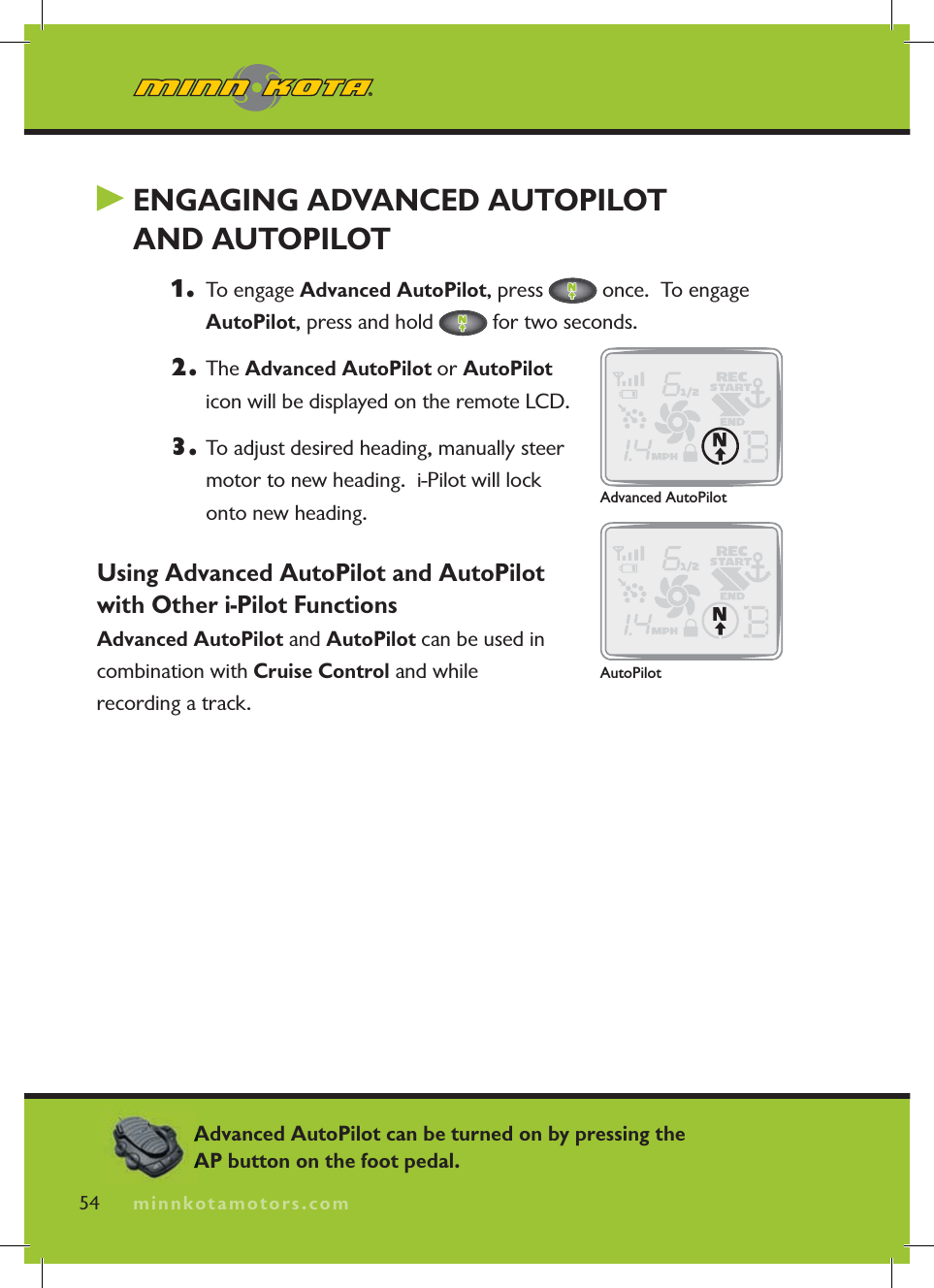 minnkotamotors.com ENGAGING ADVANCED AUTOPILOT AND AUTOPILOT1.   To engage Advanced AutoPilot, press   once.  To engage AutoPilot, press and hold   for two seconds.2. The Advanced AutoPilot or AutoPiloticon will be displayed on the remote LCD.3. To adjust desired heading, manually steer motor to new heading.  i-Pilot will lock onto new heading.Using Advanced AutoPilot and AutoPilot with Other i-Pilot FunctionsAdvanced AutoPilot and AutoPilot can be used in combination with Cruise Control and while recording a track.54 minnkotamotors.comAdvanced AutoPilotAutoPilotAdvanced AutoPilot can be turned on by pressing the AP button on the foot pedal.