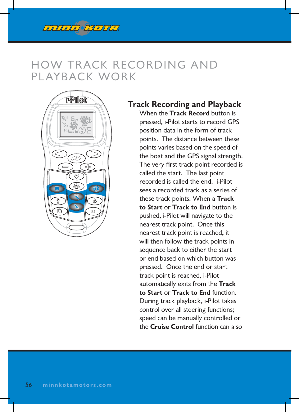 minnkotamotors.comTrack Recording and PlaybackWhen the Track Record button is pressed, i-Pilot starts to record GPS position data in the form of track points.  The distance between these points varies based on the speed of the boat and the GPS signal strength.  The very ﬁ rst track point recorded is called the start.  The last point recorded is called the end.  i-Pilot sees a recorded track as a series of these track points. When a Track to Start or Track to End button is pushed, i-Pilot will navigate to the nearest track point.  Once this nearest track point is reached, it will then follow the track points in sequence back to either the start or end based on which button was pressed.  Once the end or start track point is reached, i-Pilot automatically exits from the Track to Start or Track to End function.During track playback, i-Pilot takes control over all steering functions; speed can be manually controlled or the Cruise Control function can also HOW TRACK RECORDING AND PLAYBACK WORK56 minnkotamotors.com