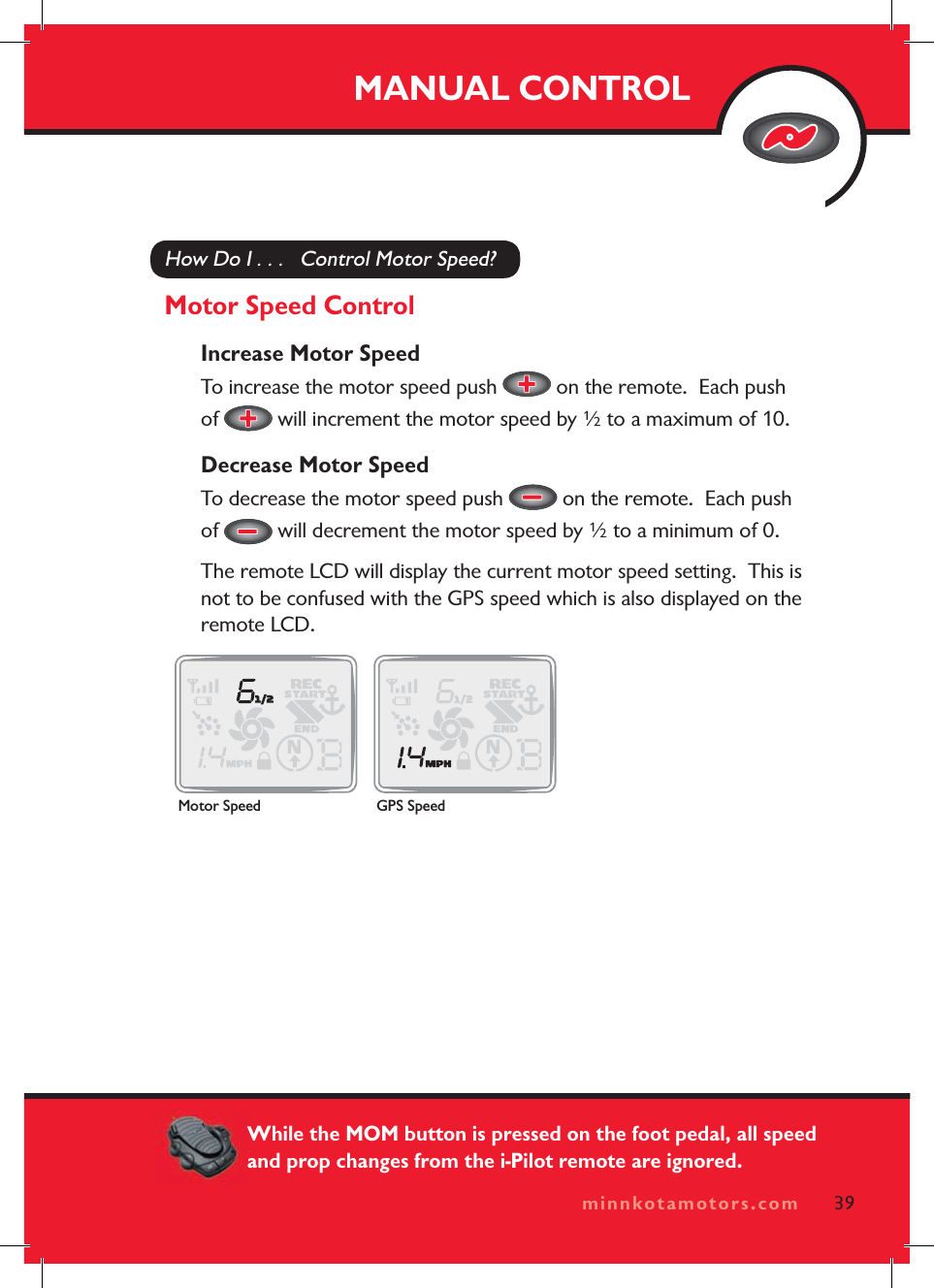 minnkotamotors.comHow Do I . . .   Control Motor Speed?Motor Speed ControlIncrease Motor SpeedTo increase the motor speed push   on the remote.  Each push of  will increment the motor speed by ½ to a maximum of 10.Decrease Motor SpeedTo decrease the motor speed push   on the remote.  Each push of  will decrement the motor speed by ½ to a minimum of 0.The remote LCD will display the current motor speed setting.  This is not to be confused with the GPS speed which is also displayed on the remote LCD.MANUAL CONTROL39minnkotamotors.comMotor Speed GPS SpeedWhile the MOM button is pressed on the foot pedal, all speed and prop changes from the i-Pilot remote are ignored.