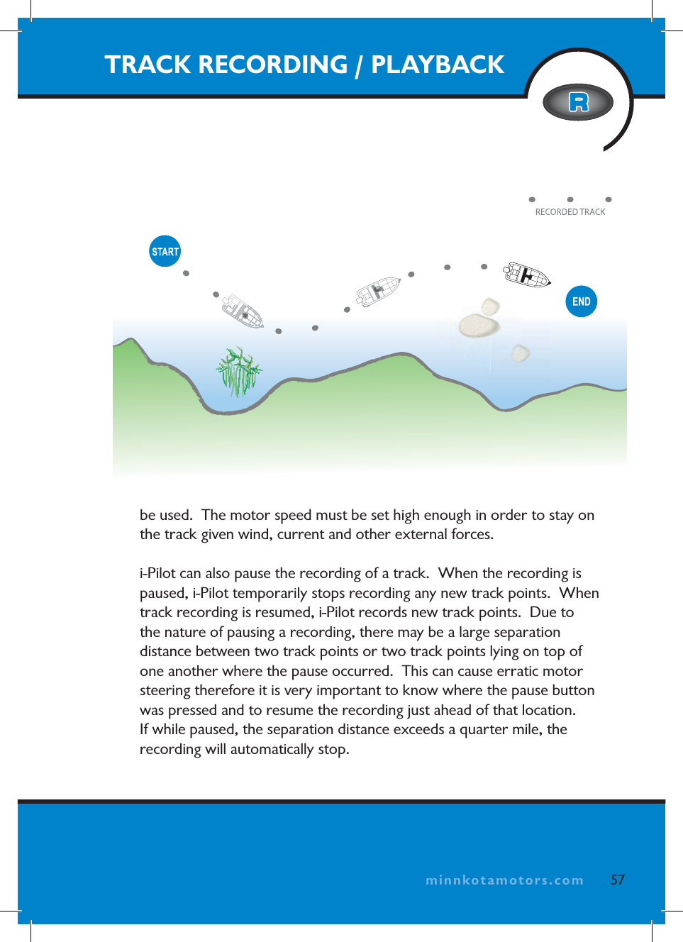 minnkotamotors.combe used.  The motor speed must be set high enough in order to stay on the track given wind, current and other external forces.i-Pilot can also pause the recording of a track.  When the recording is paused, i-Pilot temporarily stops recording any new track points.  When track recording is resumed, i-Pilot records new track points.  Due to the nature of pausing a recording, there may be a large separation distance between two track points or two track points lying on top of one another where the pause occurred.  This can cause erratic motor steering therefore it is very important to know where the pause button was pressed and to resume the recording just ahead of that location.  If while paused, the separation distance exceeds a quarter mile, the recording will automatically stop.TRACK RECORDING / PLAYBACK57minnkotamotors.com