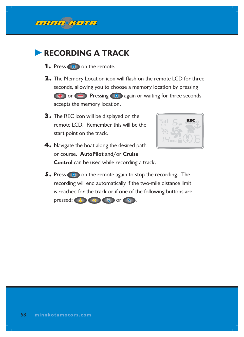 minnkotamotors.com RECORDING A TRACK1.  Press   on the remote.  2.  The Memory Location icon will ﬂ ash on the remote LCD for three seconds, allowing you to choose a memory location by pressing  or    Pressing   again or waiting for three seconds accepts the memory location.3.  The REC icon will be displayed on the remote LCD.  Remember this will be the start point on the track.4.  Navigate the boat along the desired path or course.  AutoPilot and/or Cruise Control can be used while recording a track.5. Press   on the remote again to stop the recording.  The recording will end automatically if the two-mile distance limit is reached for the track or if one of the following buttons are pressed:   or  .58 minnkotamotors.com
