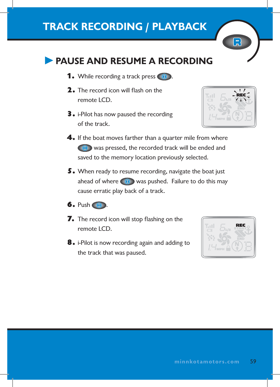 minnkotamotors.comTRACK RECORDING / PLAYBACK PAUSE AND RESUME A RECORDING1.   While recording a track press  .2.  The record icon will ﬂ ash on the remote LCD.3.  i-Pilot has now paused the recording of the track.4.  If the boat moves farther than a quarter mile from where  was pressed, the recorded track will be ended and saved to the memory location previously selected.5.  When ready to resume recording, navigate the boat just ahead of where   was pushed.  Failure to do this may cause erratic play back of a track.6. Push  .7.   The record icon will stop ﬂ ashing on the remote LCD.8.  i-Pilot is now recording again and adding to the track that was paused.59minnkotamotors.com