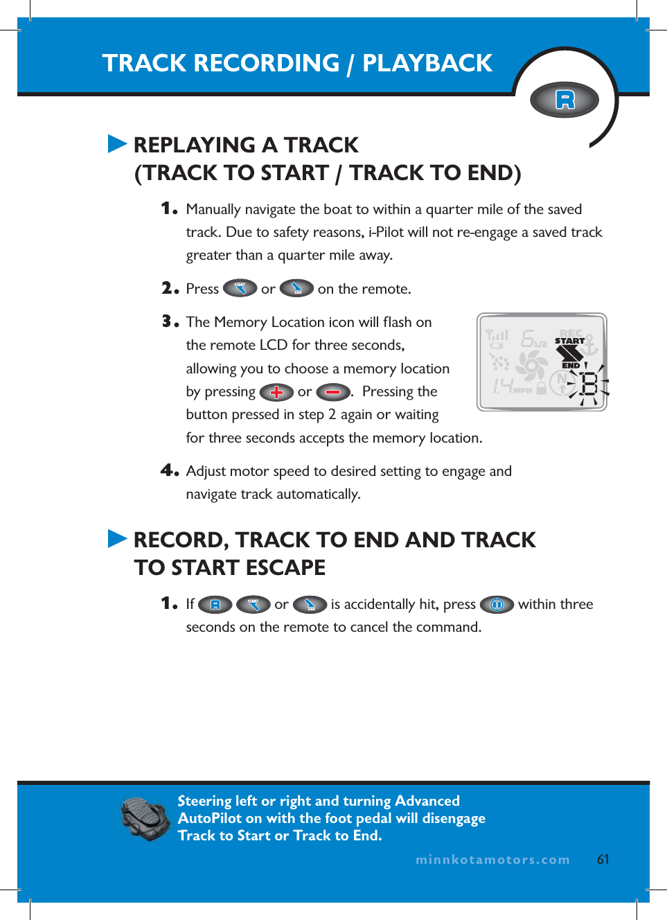 minnkotamotors.comTRACK RECORDING / PLAYBACK REPLAYING A TRACK (TRACK TO START / TRACK TO END)1.   Manually navigate the boat to within a quarter mile of the saved track. Due to safety reasons, i-Pilot will not re-engage a saved track greater than a quarter mile away.2. Press   or   on the remote. 3.  The Memory Location icon will ﬂ ash on the remote LCD for three seconds, allowing you to choose a memory location by pressing   or  .  Pressing the button pressed in step 2 again or waiting for three seconds accepts the memory location.4.  Adjust motor speed to desired setting to engage and navigate track automatically. RECORD, TRACK TO END AND TRACK TO START ESCAPE1.   If   or   is accidentally hit, press   within three seconds on the remote to cancel the command.61minnkotamotors.comSteering left or right and turning Advanced AutoPilot on with the foot pedal will disengage Track to Start or Track to End.