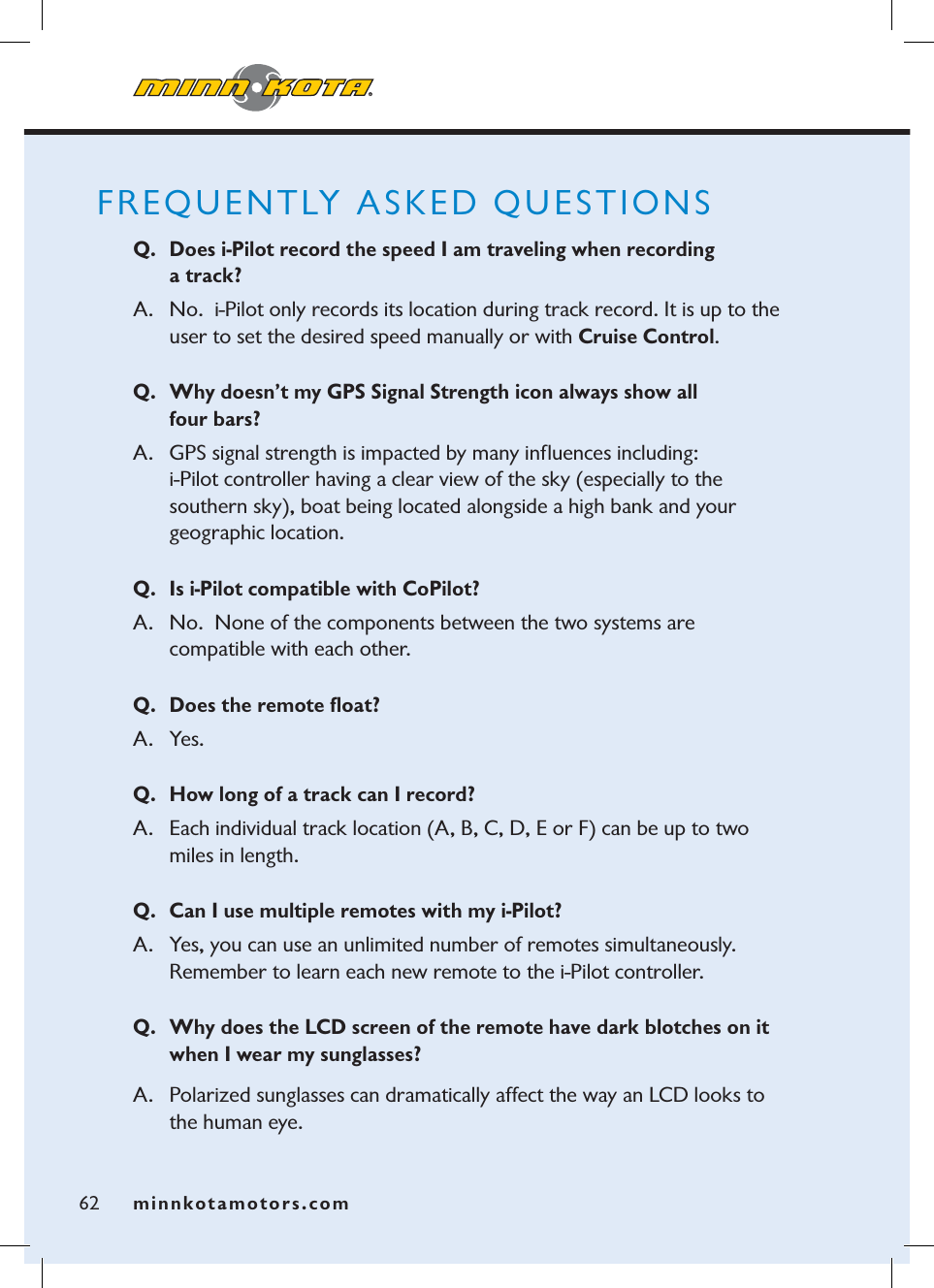 minnkotamotors.comFREQUENTLY ASKED QUESTIONSQ. Does i-Pilot record the speed I am traveling when recording  a track?A.  No.  i-Pilot only records its location during track record. It is up to the user to set the desired speed manually or with Cruise Control.Q. Why doesn’t my GPS Signal Strength icon always show all  four bars?  A. GPS signal strength is impacted by many inﬂuences including:   i-Pilot controller having a clear view of the sky (especially to the  southern sky), boat being located alongside a high bank and your  geographic location.Q. Is i-Pilot compatible with CoPilot? A.   No. None of the components between the two systems are  compatible with each other.Q. Does the remote ﬂoat?A. Yes.Q. How long of a track can I record?A.   Each individual track location (A, B, C, D, E or F) can be up to two miles in length.Q. Can I use multiple remotes with my i-Pilot?A. Yes, you can use an unlimited number of remotes simultaneously.  Remember to learn each new remote to the i-Pilot controller. Q. Why does the LCD screen of the remote have dark blotches on it when I wear my sunglasses?A. Polarized sunglasses can dramatically affect the way an LCD looks to the human eye.  62 minnkotamotors.com