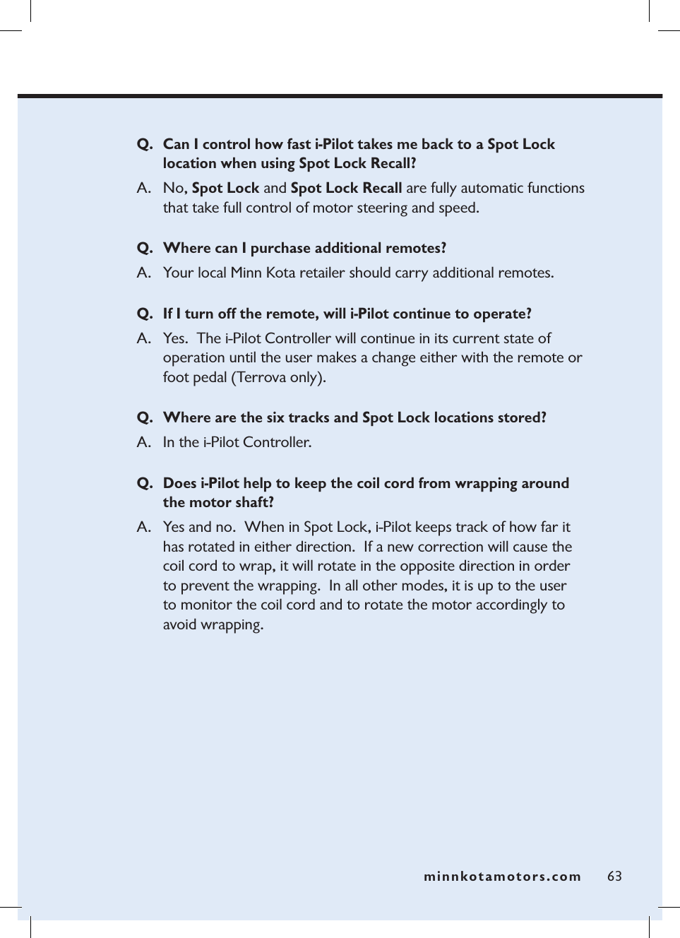 minnkotamotors.com 63Q. Can I control how fast i-Pilot takes me back to a Spot Lock location when using Spot Lock Recall?A.  No, Spot Lock and Spot Lock Recall are fully automatic functions that take full control of motor steering and speed.Q. Where can I purchase additional remotes?A. Your local Minn Kota retailer should carry additional remotes.Q. If I turn off the remote, will i-Pilot continue to operate?A. Yes.  The i-Pilot Controller will continue in its current state of operation until the user makes a change either with the remote or foot pedal (Terrova only). Q. Where are the six tracks and Spot Lock locations stored?A. In the i-Pilot Controller.  Q. Does i-Pilot help to keep the coil cord from wrapping around  the motor shaft?A. Yes and no.  When in Spot Lock, i-Pilot keeps track of how far it  has rotated in either direction.  If a new correction will cause the coil cord to wrap, it will rotate in the opposite direction in order  to prevent the wrapping.  In all other modes, it is up to the user  to monitor the coil cord and to rotate the motor accordingly to avoid wrapping.  minnkotamotors.com