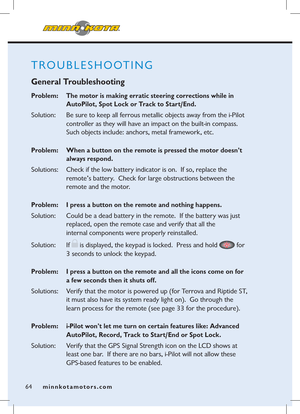 minnkotamotors.com64TROUBLESHOOTING General TroubleshootingProblem:    The motor is making erratic steering corrections while in AutoPilot, Spot Lock or Track to Start/End.Solution:   Be sure to keep all ferrous metallic objects away from the i-Pilot controller as they will have an impact on the built-in compass.  Such objects include: anchors, metal framework, etc. Problem:   When a button on the remote is pressed the motor doesn’t always respond.  Solutions:   Check if the low battery indicator is on.  If so, replace the remote’s battery.  Check for large obstructions between the remote and the motor.Problem:   I press a button on the remote and nothing happens.Solution:   Could be a dead battery in the remote.  If the battery was just replaced, open the remote case and verify that all the internal components were properly reinstalled.  Solution: If  is displayed, the keypad is locked.  Press and hold   for 3 seconds to unlock the keypad.Problem:    I press a button on the remote and all the icons come on for a few seconds then it shuts off. Solutions:    Verify that the motor is powered up (for Terrova and Riptide ST, it must also have its system ready light on).  Go through the learn process for the remote (see page 33 for the procedure).Problem:    i-Pilot won’t let me turn on certain features like: Advanced AutoPilot, Record, Track to Start/End or Spot Lock.Solution:    Verify that the GPS Signal Strength icon on the LCD shows at least one bar.  If there are no bars, i-Pilot will not allow these GPS-based features to be enabled.  minnkotamotors.com