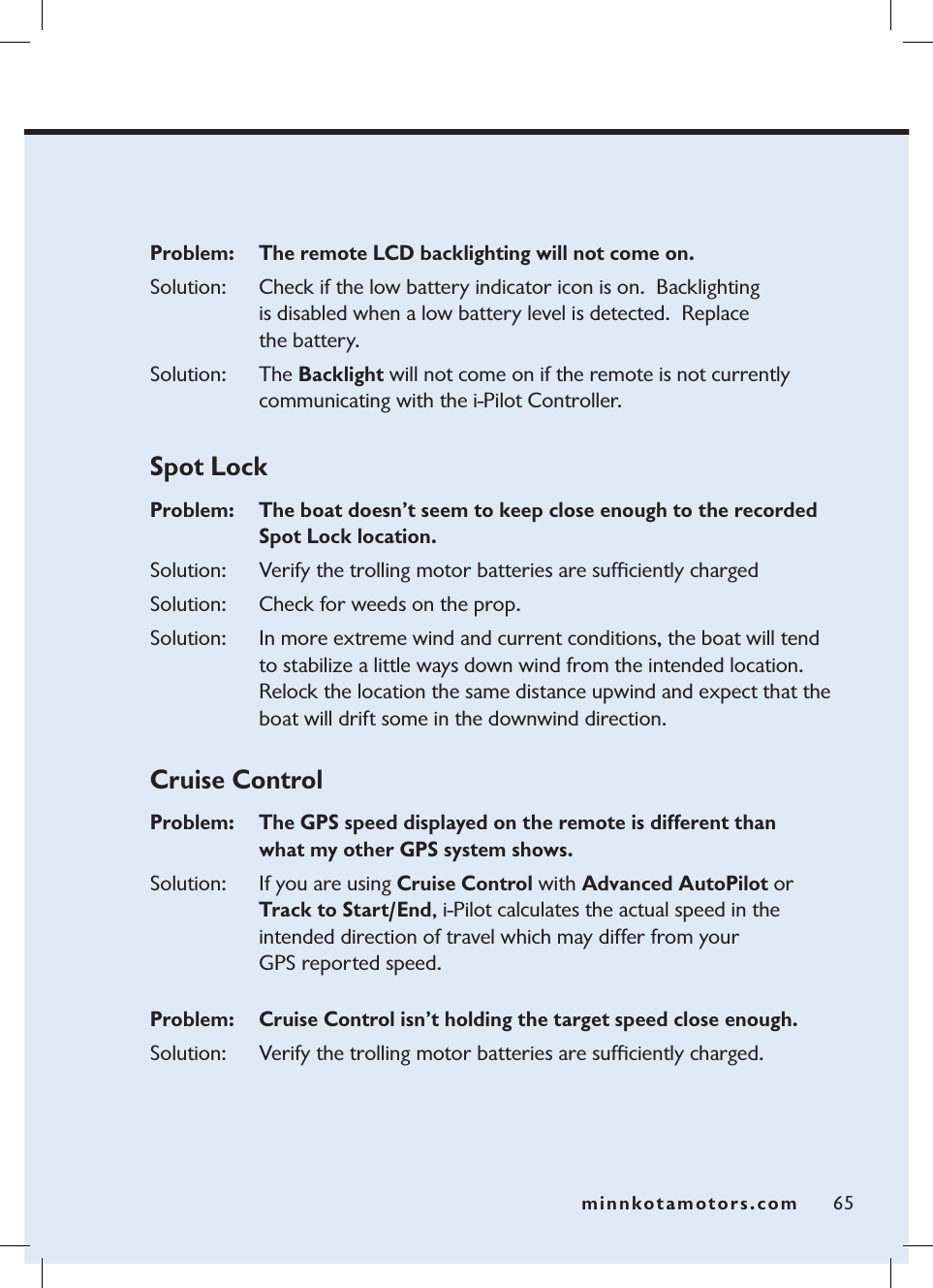 minnkotamotors.comProblem:   The remote LCD backlighting will not come on.Solution: Check if the low battery indicator icon is on.  Backlighting  is disabled when a low battery level is detected.  Replace  the battery.Solution: The Backlight will not come on if the remote is not currently communicating with the i-Pilot Controller. Spot LockProblem:  The boat doesn’t seem to keep close enough to the recorded Spot Lock location.Solution: Verify the trolling motor batteries are sufﬁciently chargedSolution: Check for weeds on the prop.Solution: In more extreme wind and current conditions, the boat will tend to stabilize a little ways down wind from the intended location.  Relock the location the same distance upwind and expect that the boat will drift some in the downwind direction.  Cruise ControlProblem:   The GPS speed displayed on the remote is different than  what my other GPS system shows.Solution: If you are using Cruise Control with Advanced AutoPilot or Track to Start/End, i-Pilot calculates the actual speed in the  intended direction of travel which may differ from your  GPS reported speed.  Problem:   Cruise Control isn’t holding the target speed close enough. Solution: Verify the trolling motor batteries are sufﬁciently charged. 65minnkotamotors.com