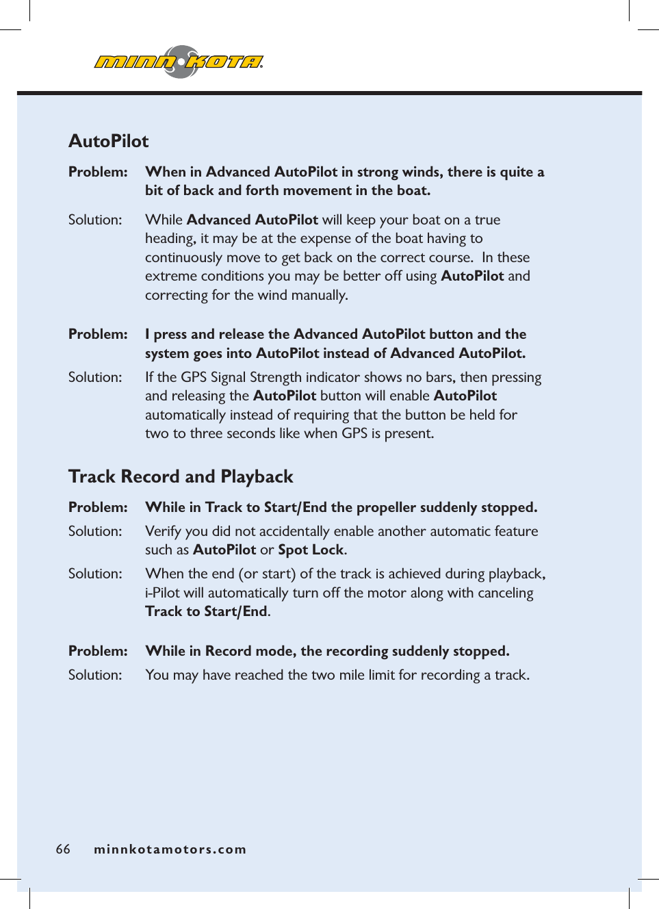 minnkotamotors.com66AutoPilotProblem:   When in Advanced AutoPilot in strong winds, there is quite a bit of back and forth movement in the boat.  Solution: While Advanced AutoPilot will keep your boat on a true  heading, it may be at the expense of the boat having to  continuously move to get back on the correct course.  In these extreme conditions you may be better off using AutoPilot and correcting for the wind manually.Problem:   I press and release the Advanced AutoPilot button and the system goes into AutoPilot instead of Advanced AutoPilot.Solution: If the GPS Signal Strength indicator shows no bars, then pressing and releasing the AutoPilot button will enable AutoPilotautomatically instead of requiring that the button be held for  two to three seconds like when GPS is present. Track Record and PlaybackProblem:  While in Track to Start/End the propeller suddenly stopped.  Solution: Verify you did not accidentally enable another automatic feature such as AutoPilot or Spot Lock.Solution: When the end (or start) of the track is achieved during playback, i-Pilot will automatically turn off the motor along with canceling Track to Start/End.Problem:   While in Record mode, the recording suddenly stopped.Solution: You may have reached the two mile limit for recording a track.minnkotamotors.com