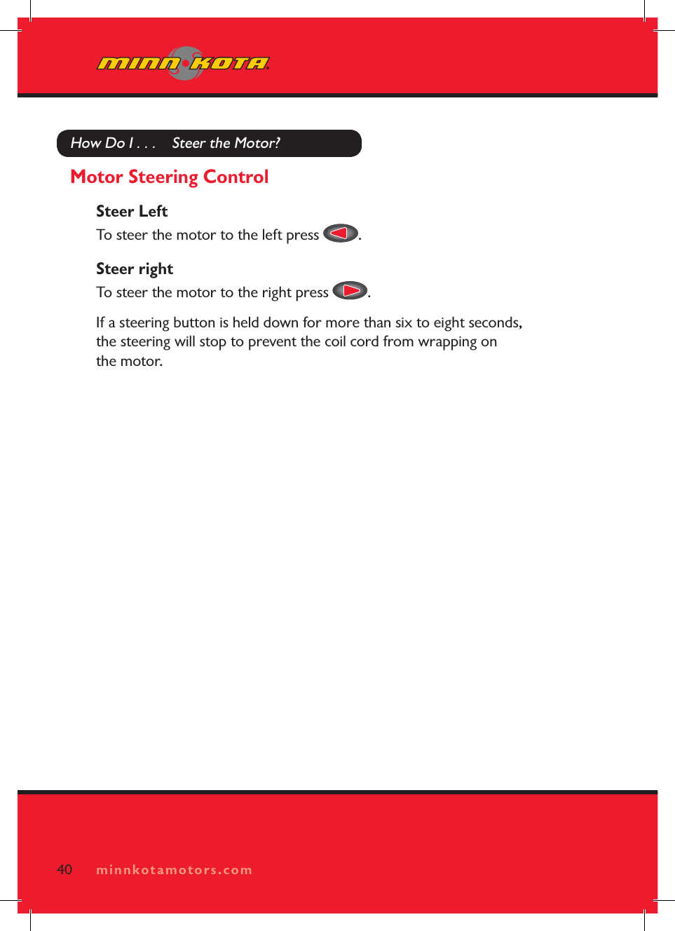 minnkotamotors.comHow Do I . . .    Steer the Motor?Motor Steering ControlSteer LeftTo steer the motor to the left press  .Steer rightTo steer the motor to the right press  .If a steering button is held down for more than six to eight seconds, the steering will stop to prevent the coil cord from wrapping on the motor.40 minnkotamotors.com