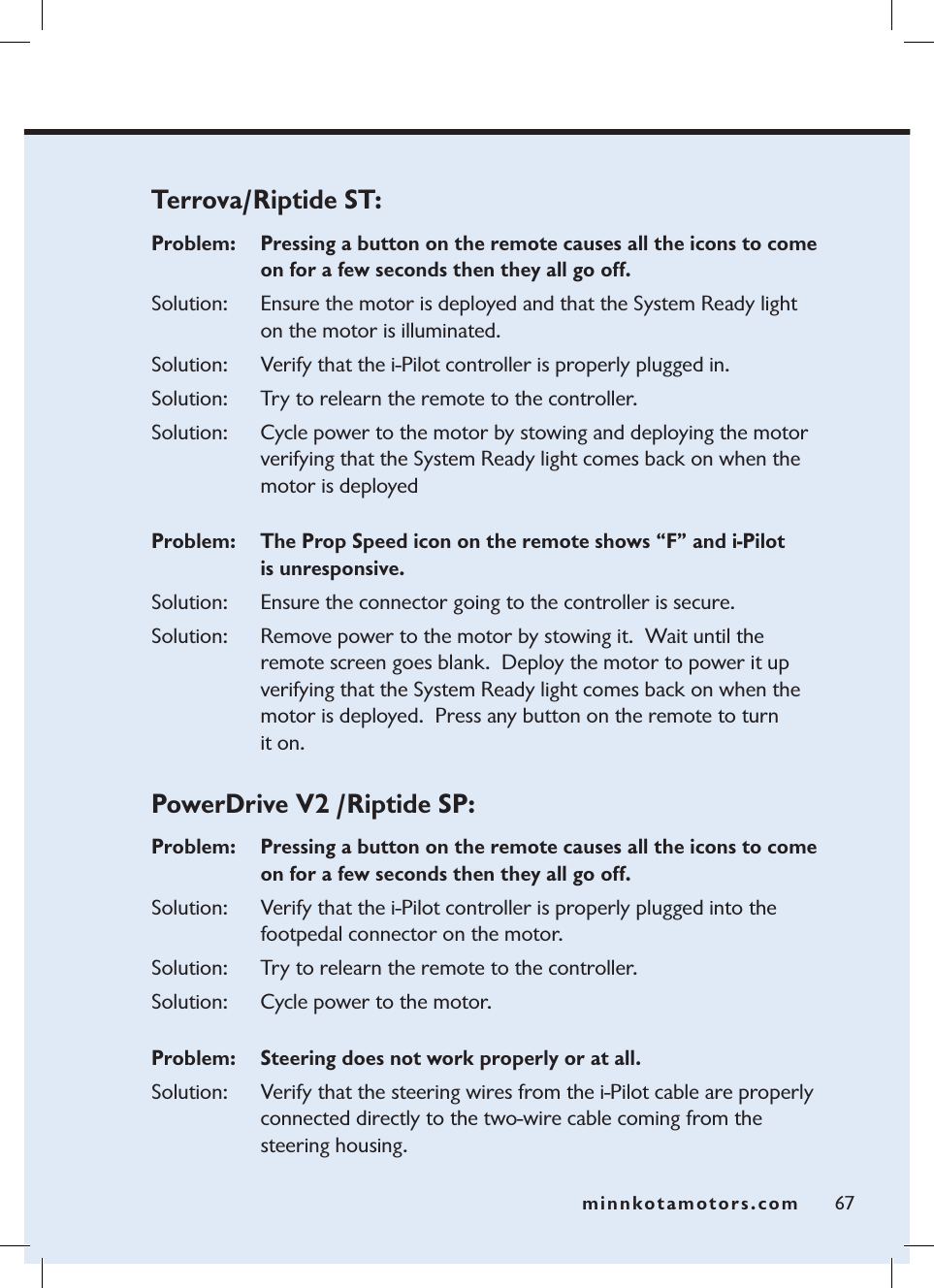 minnkotamotors.comTerrova/Riptide ST: Problem:   Pressing a button on the remote causes all the icons to come on for a few seconds then they all go off.Solution:   Ensure the motor is deployed and that the System Ready light on the motor is illuminated.Solution: Verify that the i-Pilot controller is properly plugged in. Solution: Try to relearn the remote to the controller. Solution: Cycle power to the motor by stowing and deploying the motor verifying that the System Ready light comes back on when the motor is deployedProblem:  The Prop Speed icon on the remote shows “F” and i-Pilot  is unresponsive.Solution:  Ensure the connector going to the controller is secure.  Solution: Remove power to the motor by stowing it.  Wait until the remote screen goes blank.  Deploy the motor to power it up verifying that the System Ready light comes back on when the motor is deployed.  Press any button on the remote to turn  it on.PowerDrive V2 /Riptide SP:  Problem:   Pressing a button on the remote causes all the icons to come on for a few seconds then they all go off.Solution: Verify that the i-Pilot controller is properly plugged into the  footpedal connector on the motor. Solution: Try to relearn the remote to the controller. Solution: Cycle power to the motor.Problem:  Steering does not work properly or at all.  Solution: Verify that the steering wires from the i-Pilot cable are properly  connected directly to the two-wire cable coming from the  steering housing.67minnkotamotors.com