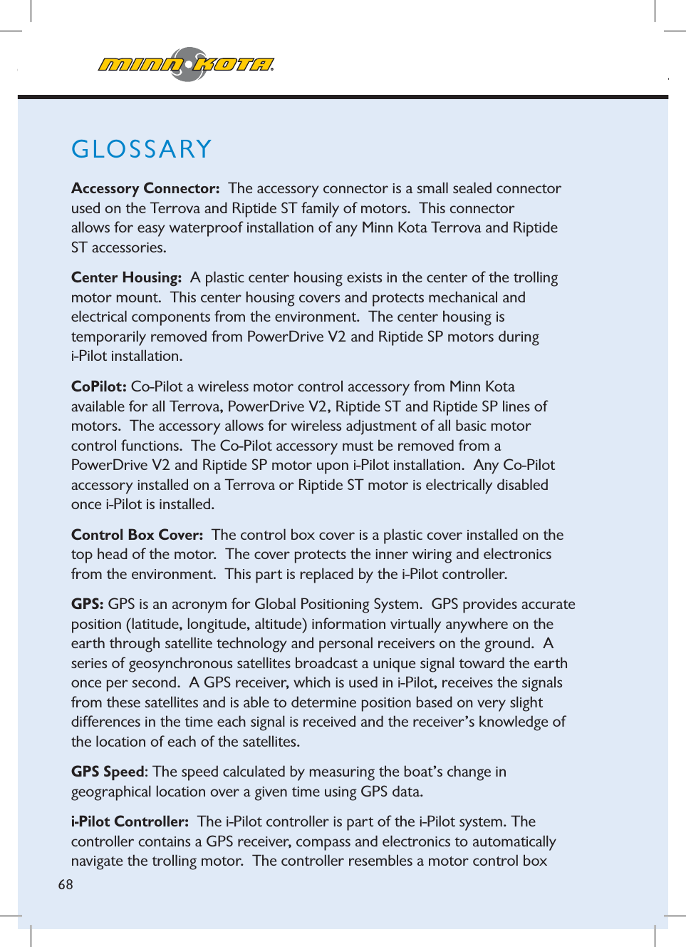 minnkotamotors.comMotor Speed: The speed that the prop is rotating from 0 to 10 which is  adjustable in ½ increments.Terrova: The Terrova is the latest family of bow-mount, electric-steer trolling motors from Minn Kota.68GLOSSARYAccessory Connector:  The accessory connector is a small sealed connector used on the Terrova and Riptide ST family of motors.  This connector  allows for easy waterproof installation of any Minn Kota Terrova and Riptide ST accessories.Center Housing: A plastic center housing exists in the center of the trolling motor mount.  This center housing covers and protects mechanical and  electrical components from the environment.  The center housing is  temporarily removed from PowerDrive V2 and Riptide SP motors during i-Pilot installation.CoPilot: Co-Pilot a wireless motor control accessory from Minn Kota  available for all Terrova, PowerDrive V2, Riptide ST and Riptide SP lines of motors.  The accessory allows for wireless adjustment of all basic motor  control functions.  The Co-Pilot accessory must be removed from a  PowerDrive V2 and Riptide SP motor upon i-Pilot installation.  Any Co-Pilot accessory installed on a Terrova or Riptide ST motor is electrically disabled once i-Pilot is installed.Control Box Cover:  The control box cover is a plastic cover installed on the top head of the motor.  The cover protects the inner wiring and electronics from the environment.  This part is replaced by the i-Pilot controller.GPS: GPS is an acronym for Global Positioning System.  GPS provides accurate position (latitude, longitude, altitude) information virtually anywhere on the earth through satellite technology and personal receivers on the ground.  Aseries of geosynchronous satellites broadcast a unique signal toward the earth once per second. A GPS receiver, which is used in i-Pilot, receives the signals from these satellites and is able to determine position based on very slight  differences in the time each signal is received and the receiver’s knowledge of the location of each of the satellites.  GPS Speed: The speed calculated by measuring the boat’s change in  geographical location over a given time using GPS data.i-Pilot Controller:  The i-Pilot controller is part of the i-Pilot system. The controller contains a GPS receiver, compass and electronics to automatically navigate the trolling motor.  The controller resembles a motor control box 