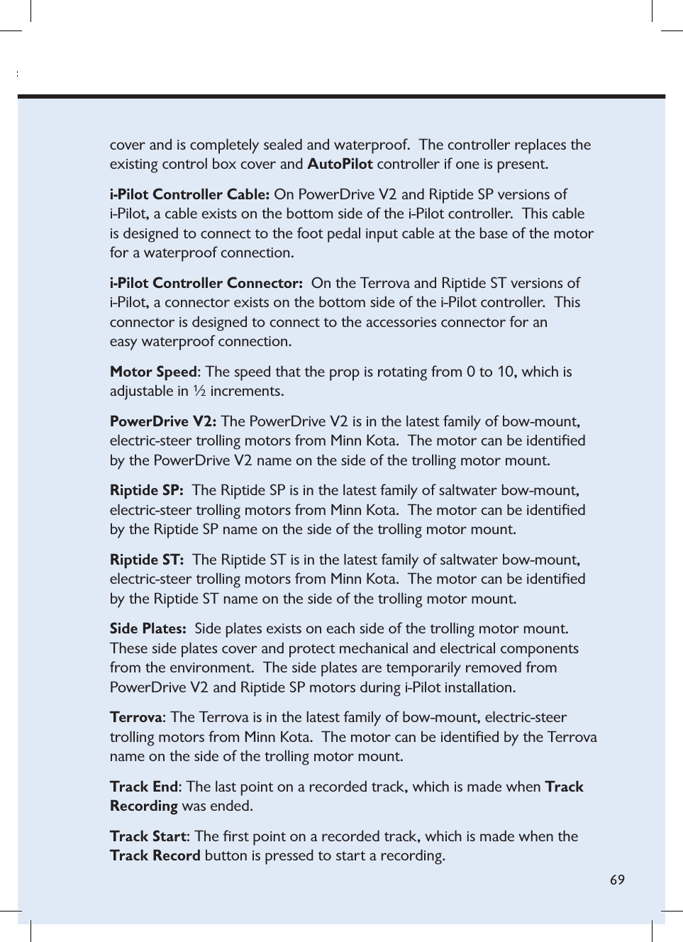 minnkotamotors.comKota.  The motor can be identiﬁed by the Terrova name on the side of the trolling motor mount.69cover and is completely sealed and waterproof.  The controller replaces the existing control box cover and AutoPilot controller if one is present.i-Pilot Controller Cable: On PowerDrive V2 and Riptide SP versions of i-Pilot, a cable exists on the bottom side of the i-Pilot controller.  This cable is designed to connect to the foot pedal input cable at the base of the motor for a waterproof connection.i-Pilot Controller Connector: On the Terrova and Riptide ST versions of i-Pilot, a connector exists on the bottom side of the i-Pilot controller.  This  connector is designed to connect to the accessories connector for an  easy waterproof connection.  Motor Speed: The speed that the prop is rotating from 0 to 10, which is  adjustable in ½ increments.PowerDrive V2: The PowerDrive V2 is in the latest family of bow-mount, electric-steer trolling motors from Minn Kota.  The motor can be identiﬁed by the PowerDrive V2 name on the side of the trolling motor mount.Riptide SP:  The Riptide SP is in the latest family of saltwater bow-mount, electric-steer trolling motors from Minn Kota.  The motor can be identiﬁed by the Riptide SP name on the side of the trolling motor mount.Riptide ST:  The Riptide ST is in the latest family of saltwater bow-mount, electric-steer trolling motors from Minn Kota.  The motor can be identiﬁed by the Riptide ST name on the side of the trolling motor mount.Side Plates: Side plates exists on each side of the trolling motor mount.  These side plates cover and protect mechanical and electrical components from the environment.  The side plates are temporarily removed from  PowerDrive V2 and Riptide SP motors during i-Pilot installation.Terrova: The Terrova is in the latest family of bow-mount, electric-steer trolling motors from Minn Kota.  The motor can be identiﬁed by the Terrova name on the side of the trolling motor mount.Track End: The last point on a recorded track, which is made when Track Recording was ended. Track Start: The ﬁrst point on a recorded track, which is made when the Track Record button is pressed to start a recording.